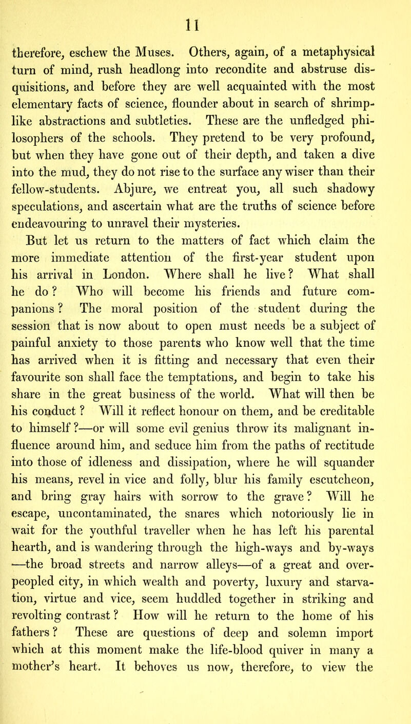 therefore, eschew the Muses. Others, again, of a metaphysical turn of mind, rush headlong into recondite and abstruse dis- quisitions, and before they are well acquainted with the most elementary facts of science, flounder about in search of shrimp- like abstractions and subtleties. These are the unfledged phi- losophers of the schools. They pretend to be very profound, but when they have gone out of their depth, and taken a dive into the mud, they do not rise to the surface any wiser than their fellow-students. Abjure, we entreat you, all such shadowy speculations, and ascertain what are the truths of science before endeavouring to unravel their mysteries. But let us return to the matters of fact which claim the more immediate attention of the first-year student upon his arrival in London. Where shall he live ? What shall he do ? Who will become his friends and future com- panions ? The moral position of the student during the session that is now about to open must needs be a subject of painful anxiety to those parents who know well that the time has arrived when it is fitting and necessary that even their favourite son shall face the temptations, and begin to take his share in the great business of the world. What will then be his conduct ? Will it reflect honour on them, and be creditable to himself ?—or will some evil genius throw its malignant in- fluence around him, and seduce him from the paths of rectitude into those of idleness and dissipation, where he will squander his means, revel in vice and folly, blur his family escutcheon, and bring gray hairs with sorrow to the grave ? Will he escape, uncontaminated, the snares which notoriously lie in wait for the youthful traveller when he has left his parental hearth, and is wandering through the high-ways and by-ways *—the broad streets and narrow alleys—of a great and over- peopled city, in which wealth and poverty, luxury and starva- tion, virtue and vice, seem huddled together in striking and revolting contrast ? How will he return to the home of his fathers ? These are questions of deep and solemn import which at this moment make the life-blood quiver in many a mother's heart. It behoves us now, therefore, to view the