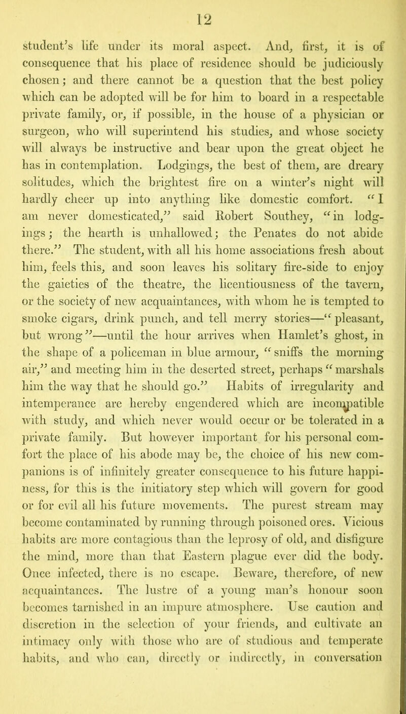 student’s life under its moral aspect. And, first, it is of consequence that his place of residence should be judiciously chosen; and there cannot he a question that the best policy which can be adopted wTill be for him to board in a respectable private family, or, if possible, in the house of a physician or surgeon, who will superintend his studies, and whose society will always be instructive and bear upon the great object he has in contemplation. Lodgings, the best of them, are dreary solitudes, which the brightest fire on a winter’s night will hardly cheer up into anything like domestic comfort. “ I am never domesticated,” said Robert Southey, “in lodg- ings ; the hearth is unhallowed; the Penates do not abide there.” The student, with all his home associations fresh about him, feels this, and soon leaves his solitary fire-side to enjoy the gaieties of the theatre, the licentiousness of the tavern, or the society of new acquaintances, with whom he is tempted to smoke cigars, drink punch, and tell merry stories—“pleasant, but wrong”—until the hour arrives when Hamlet’s ghost, in the shape of a policeman in blue armour, “ sniffs the morning air,” and meeting him in the deserted street, perhaps “ marshals him the way that he should go.” Habits of irregularity and intemperance are hereby engendered which are incon^patible with study, and which never would occur or be tolerated in a private family. But however important for his personal com- fort the place of his abode may be, the choice of his new com- panions is of infinitely greater consequence to his future happi- ness, for this is the initiatory step which will govern for good or for evil all his future movements. The purest stream may become contaminated by running through poisoned ores. Vicious habits are more contagious than the leprosy of old, and disfigure the mind, more than that Eastern plague ever did the body. Once infected, there is no escape. Beware, therefore, of new acquaintances. The lustre of a young man’s honour soon becomes tarnished in an impure atmosphere. Use caution and discretion in the selection of your friends, and cultivate an intimacy only with those who are of studious and temperate habits, and who can, directly or indirectly, in conversation