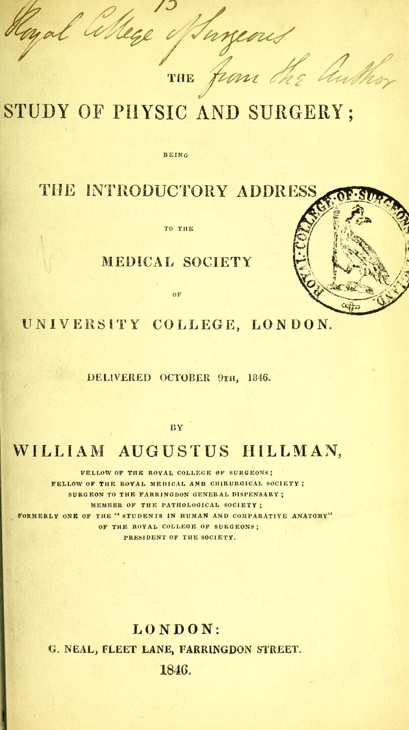 STUDY OF PHYSIC AND SURGERY; BEING DELIVERED OCTOBER 9th, 1846. BY WILLIAM AUGUSTUS HILLMAN, FELLOW OF THE ROYAL COLLEGE OF SURGEONS; FELLOW OF THE ROYAL MEDICAL AND CH1RURGICAL SOCIETY; SURGEON TO THE FARRINGDON GENERAL DISPENSARY ; MEMBER OF THE PATHOLOGICAL SOCIETY ; FORMERLY ONE OF THE “ STUDENTS IN HUMAN AND COMPARATIVE ANATOMY” OF THE ROYAL COLLEGE OF SURGEONS; PRESIDENT OF THE SOCIETY. LONDON: G. NEAL, FLEET LANE, FARRINGDON STREET. 1846.