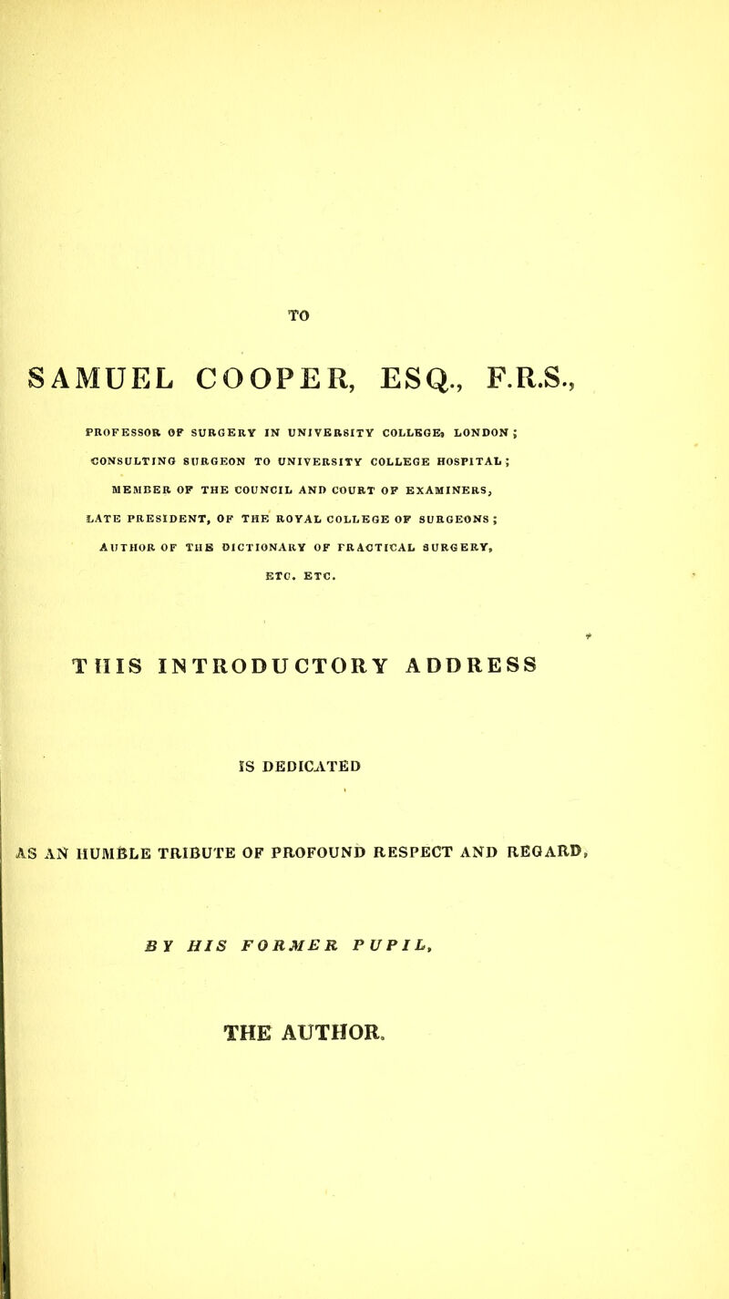 TO SAMUEL COOPER, ESQ., F.R.S., PROFESSOR OF SURGERY IN UNIVERSITY COLLEGEt LONDON; CONSULTING SURGEON TO UNIVERSITY COLLEGE HOSPITAL; MEMBER OF THE COUNCIL AND COURT OF EXAMINERS, LATE PRESIDENT, OF THE ROYAL COLLEGE OF SURGEONS ; AUTHOR OF THE DICTIONARY OF FRACTICAL SURGERY, ETC. ETC. THIS INTRODUCTORY ADDRESS IS DEDICATED AS AN HUMBLE TRIBUTE OF PROFOUND RESPECT AND REGARB, BY HIS FORMER PUPIL, THE AUTHOR
