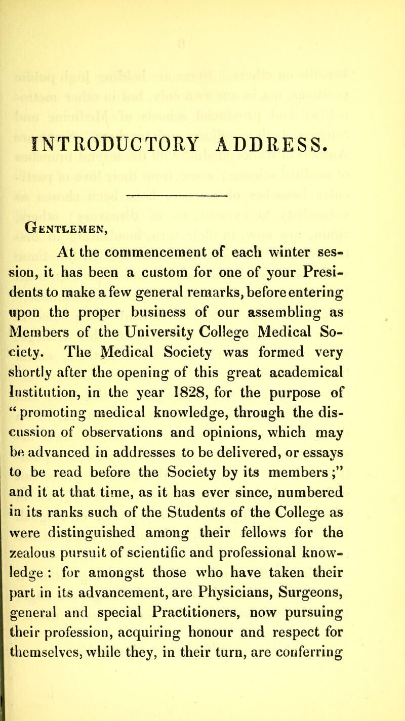 INTRODUCTORY ADDRESS. Gentlemen, At the commencement of each winter ses- sion, it has been a custom for one of your Presi- dents to make a few general remarks, before entering upon the proper business of our assembling as Members of the University College Medical So- ciety. The Medical Society was formed very shortly after the opening of this great academical Institution, in the year 1828, for the purpose of “ promoting medical knowledge, through the dis- cussion of observations and opinions, which may be advanced in addresses to be delivered, or essays to be read before the Society by its members and it at that time, as it has ever since, numbered in its ranks such of the Students of the College as were distinguished among their fellows for the zealous pursuit of scientific and professional know- ledge : for amongst those who have taken their part in its advancement, are Physicians, Surgeons, general and special Practitioners, now pursuing their profession, acquiring honour and respect for themselves, while they, in their turn, are conferring