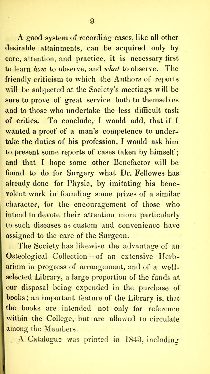 A good system of recording cases, like all other desirable attainments, can be acquired only by care, attention, and practice, it is necessary first to learn hoiv to observe, and what to observe. The friendly criticism to which the Authors of reports will be subjected at the Society’s meetings will be sure to prove of great service both to themselves and to those who undertake the less difficult task of critics. To conclude, I would add, that if I wanted a proof of a man’s competence to under- take the duties of his profession, I would ask him to present some reports of cases taken by himself; and that I hope some other Benefactor will be found to do for Surgery what Dr. Fellowes has already done for Physic, by imitating his bene- volent work in founding some prizes of a similar character, for the encouragement of those who intend to devote their attention more particularly to such diseases as custom and convenience have assigned to the care of the Surgeon, The Society has likewise the advantage of an Osteological Collection—of an extensive Herb- arium in progress of arrangement, and of a well- selected Library, a large proportion of the funds at our disposal being expended in the purchase of books; an important feature of the Library is, that the books are intended not only for reference within the College, but are allowed to circulate among the Members. A Catalogue was printed in 1843, including