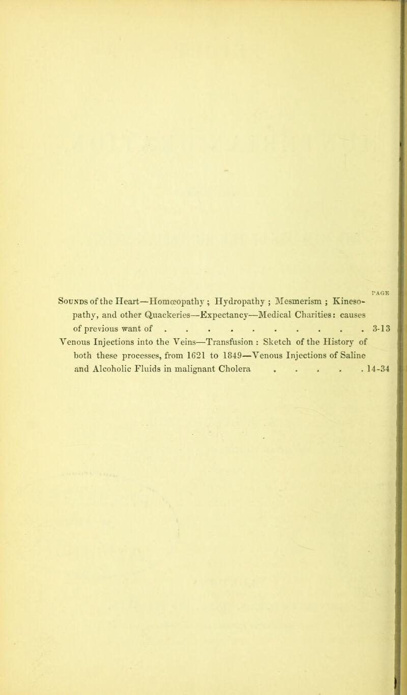 TAGS Sounds of the Heart—Homoeopathy ; Hydropathy ; Mesmerism ; Ivineso- pathy, and other Quackeries—Expectancy—Medical Charities: causes of previous want of . . . . . . . . . .3-13 Venous Injections into the Veins—Transfusion : Sketch of the History of both these processes, from 1621 to 1849—Venous Injections of Saline and Alcoholic Fluids in malignant Cholera 14-34