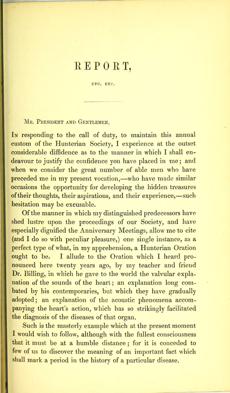 ETC. ETC. Mr. President and Gentlemen, In responding to the call of duty, to maintain this annual custom of the Hunterian Society, I experience at the outset considerable diffidence as to the manner in which I shall en- deavour to justify the confidence you have placed in me; and when we consider the great number of able men who have preceded me in my present vocation,—who have made similar occasions the opportunity for developing the hidden treasures of their thoughts, their aspirations, and their experience,—such hesitation may be excusable. Of the manner in which my distinguished predecessors have shed lustre upon the proceedings of our Society, and have especially dignified the Anniversary Meetings, allow me to cite (and I do so with peculiar pleasure,) one single instance, as a perfect type of what, in my apprehension, a Hunterian Oration ought to be. I allude to the Oration which I heard pro- nounced here twenty years ago, by my teacher and friend Dr. Billing, in which he gave to the world the valvular expla- nation of the sounds of the heart; an explanation long com- bated by his contemporaries, but which they have gradually adopted; an explanation of the acoustic phenomena accom- panying the heart’s action, which has so strikingly facilitated the diagnosis of the diseases of that organ. Such is the masterly example which at the present moment I would wish to follow, although with the fullest consciousness that it must be at a humble distance; for it is conceded to few of us to discover the meaning of an important fact which shall mark a period in the history of a particular disease.