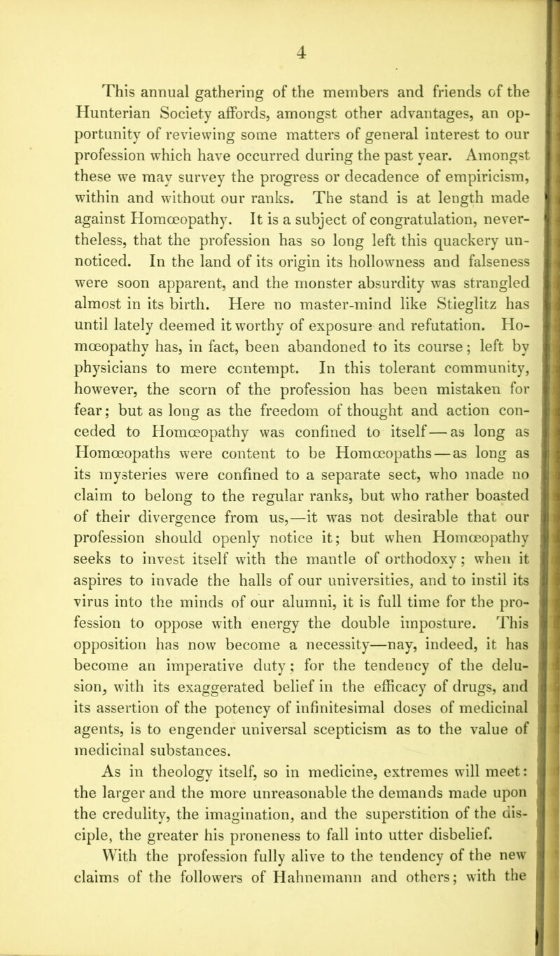 This annual gathering of the members and friends of the Hunterian Society affords, amongst other advantages, an op- portunity of reviewing some matters of general interest to our profession which have occurred during the past year. Amongst these we may survey the progress or decadence of empiricism, within and without our ranks. The stand is at length made against Homoeopathy. It is a subject of congratulation, never- theless, that the profession has so long left this quackery un- noticed. In the land of its origin its hollowness and falseness were soon apparent, and the monster absurdity was strangled almost in its birth. Here no master-mind like Stieglitz has until lately deemed it worthy of exposure and refutation. Ho- moeopathy has, in fact, been abandoned to its course; left by physicians to mere contempt. In this tolerant community, however, the scorn of the profession has been mistaken for fear; but as long as the freedom of thought and action con- ceded to Homoeopathy was confined to itself—as long as Homoeopaths were content to be Homoeopaths — as long as its mysteries were confined to a separate sect, who made no claim to belong to the regular ranks, but who rather boasted of their divergence from us,—it was not desirable that our profession should openly notice it; but when Homoeopathy seeks to invest itself with the mantle of orthodoxy; when it aspires to invade the halls of our universities, and to instil its virus into the minds of our alumni, it is full time for the pro- fession to oppose with energy the double imposture. This opposition has now become a necessity—nay, indeed, it has become an imperative duty; for the tendency of the delu- sion, with its exaggerated belief in the efficacy of drugs, and its assertion of the potency of infinitesimal doses of medicinal agents, is to engender universal scepticism as to the value of medicinal substances. As in theology itself, so in medicine, extremes will meet: the larger and the more unreasonable the demands made upon the credulity, the imagination, and the superstition of the dis- ciple, the greater his proneness to fall into utter disbelief. With the profession fully alive to the tendency of the new claims of the followers of Hahnemann and others; with the