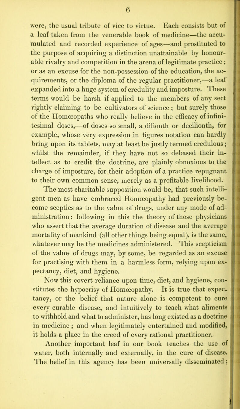 were, the usual tribute of vice to virtue. Each consists but of a leaf taken from the venerable book of medicine—the accu- mulated and recorded experience of ages—and prostituted to the purpose of acquiring a distinction unattainable by honour- able rivalry and competition in the arena of legitimate practice; or as an excuse for the non-possession of the education, the ac- quirements, or the diploma of the regular practitioner,—a leaf expanded into a huge system of credulity and imposture. These terms would be harsh if applied to the members of any sect rightly claiming to be cultivators of science ; but surely those of the Homoeopaths who really believe in the efficacy of infini- tesimal doses,—of doses so small, a dilionth or decilionth, for example, whose very expression in figures notation can hardly bring upon its tablets, may at least be justly termed credulous; whilst the remainder, if they have not so debased their in- tellect as to credit the doctrine, are plainly obnoxious to the charge of imposture, for their adoption of a practice repugnant to their own common sense, merely as a profitable livelihood. The most charitable supposition would be, that such intelli- gent men as have embraced Homoeopathy had previously be- come sceptics as to the value of drugs, under any mode of ad- ministration ; following in this the theory of those physicians who assert that the average duration of disease and the average mortality of mankind (all other things being equal), is the same, whatever may be the medicines administered. This scepticism of the value of drugs may, by some, be regarded as an excuse for practising with them in a harmless form, relying upon ex- pectancy, diet, and hygiene. Now this covert reliance upon time, diet, and hygiene, con- stitutes the hypocrisy of Homoeopathy. It is true that expec- tancy, or the belief that nature alone is competent to cure every curable disease, and intuitively to teach what aliments to withhold and what to administer, has long existed as a doctrine in medicine; and when legitimately entertained and modified, it holds a place in the creed of every rational practitioner. Another important leaf in our book teaches the use of water, both internally and externally, in the cure of disease. The belief in this agency has been universally disseminated;