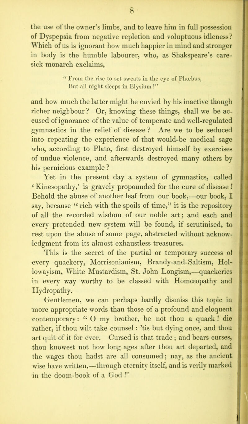 the use of the owner’s limbs, and to leave him in full possession of Dyspepsia from negative repletion and voluptuous idleness? Which of us is ignorant how much happier in mind and stronger in body is the humble labourer, who, as Shakspeare’s care- sick monarch exclaims, “ From the rise to set sweats in the eye of Phoebus, But all night sleeps in Elysium !” and how much the latter might be envied by his inactive though richer neighbour? Or, knowing these things, shall we be ac- cused of ignorance of the value of temperate and well-regulated gymnastics in the relief of disease ? Are we to be seduced into repeating the experience of that would-be medical sage who, according to Plato, first destroyed himself by exercises of undue violence, and afterwards destroyed many others by his pernicious example ? Yet in the present day a system of gymnastics, called 4 Kinesopathy,’ is gravely propounded for the cure of disease ! Behold the abuse of another leaf from our book,—our book, I say, because <£ rich with the spoils of time,” it is the repository of all the recorded wisdom of our noble art; and each and every pretended new system will be found, if scrutinised, to rest upon the abuse of some page, abstracted without acknow- ledgment from its almost exhaustless treasures. This is the secret of the partial or temporary success of every quackery, Morrisonianism, Brandy-and-Saltism, Hol- lowavism, White Mustardism, St. John Longism,—quackeries in every way worthy to be classed 'with Homoeopathy and Hydropathy. Gentlemen, we can perhaps hardly dismiss this topic in more appropriate words than those of a profound and eloquent contemporary: (i O my brother, be not thou a quack ! die rather, if thou wilt take counsel: ’tis but dying once, and thou art quit of it for ever. Cursed is that trade ; and bears curses, thou knowest not how long ages after thou art departed, and the wages thou hadst are all consumed; nay, as the ancient wise have written,—through eternity itself, and is verily marked in the doom-book of a God !”