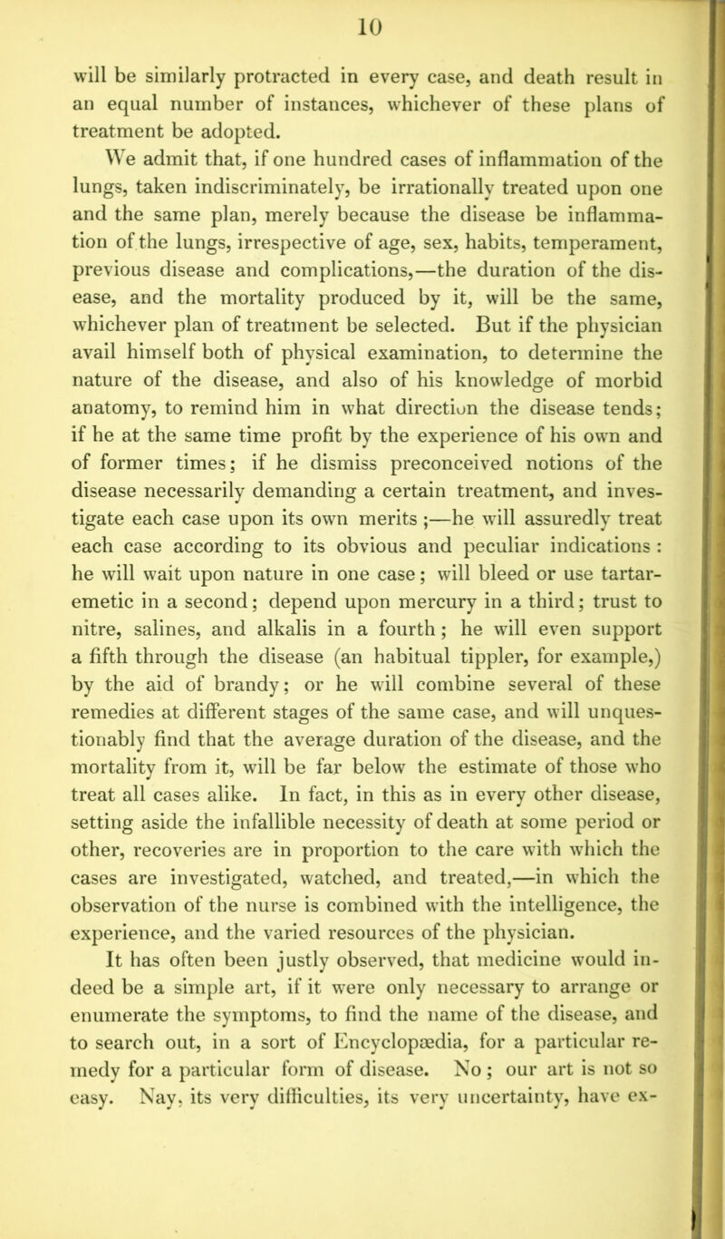 will be similarly protracted in every case, and death result in an equal number of instances, whichever of these plans of treatment be adopted. We admit that, if one hundred cases of inflammation of the lungs, taken indiscriminately, be irrationally treated upon one and the same plan, merely because the disease be inflamma- tion of the lungs, irrespective of age, sex, habits, temperament, previous disease and complications,—the duration of the dis- ease, and the mortality produced by it, will be the same, whichever plan of treatment be selected. But if the physician avail himself both of physical examination, to determine the nature of the disease, and also of his knowledge of morbid anatomy, to remind him in what direction the disease tends; if he at the same time profit by the experience of his own and of former times; if he dismiss preconceived notions of the disease necessarily demanding a certain treatment, and inves- tigate each case upon its own merits ;—he will assuredly treat each case according to its obvious and peculiar indications : he will wait upon nature in one case; will bleed or use tartar- emetic in a second; depend upon mercury in a third; trust to nitre, salines, and alkalis in a fourth; he will even support a fifth through the disease (an habitual tippler, for example,) by the aid of brandy; or he will combine several of these remedies at different stages of the same case, and will unques- tionably find that the average duration of the disease, and the mortality from it, will be far below the estimate of those who treat all cases alike. In fact, in this as in every other disease, setting aside the infallible necessity of death at some period or other, recoveries are in proportion to the care with which the cases are investigated, watched, and treated,—in which the observation of the nurse is combined with the intelligence, the experience, and the varied resources of the physician. It has often been justly observed, that medicine would in- deed be a simple art, if it were only necessary to arrange or enumerate the symptoms, to find the name of the disease, and to search out, in a sort of Encyclopaedia, for a particular re- medy for a particular form of disease. No ; our art is not so easy. Nay, its very difficulties, its very uncertainty, have ex-