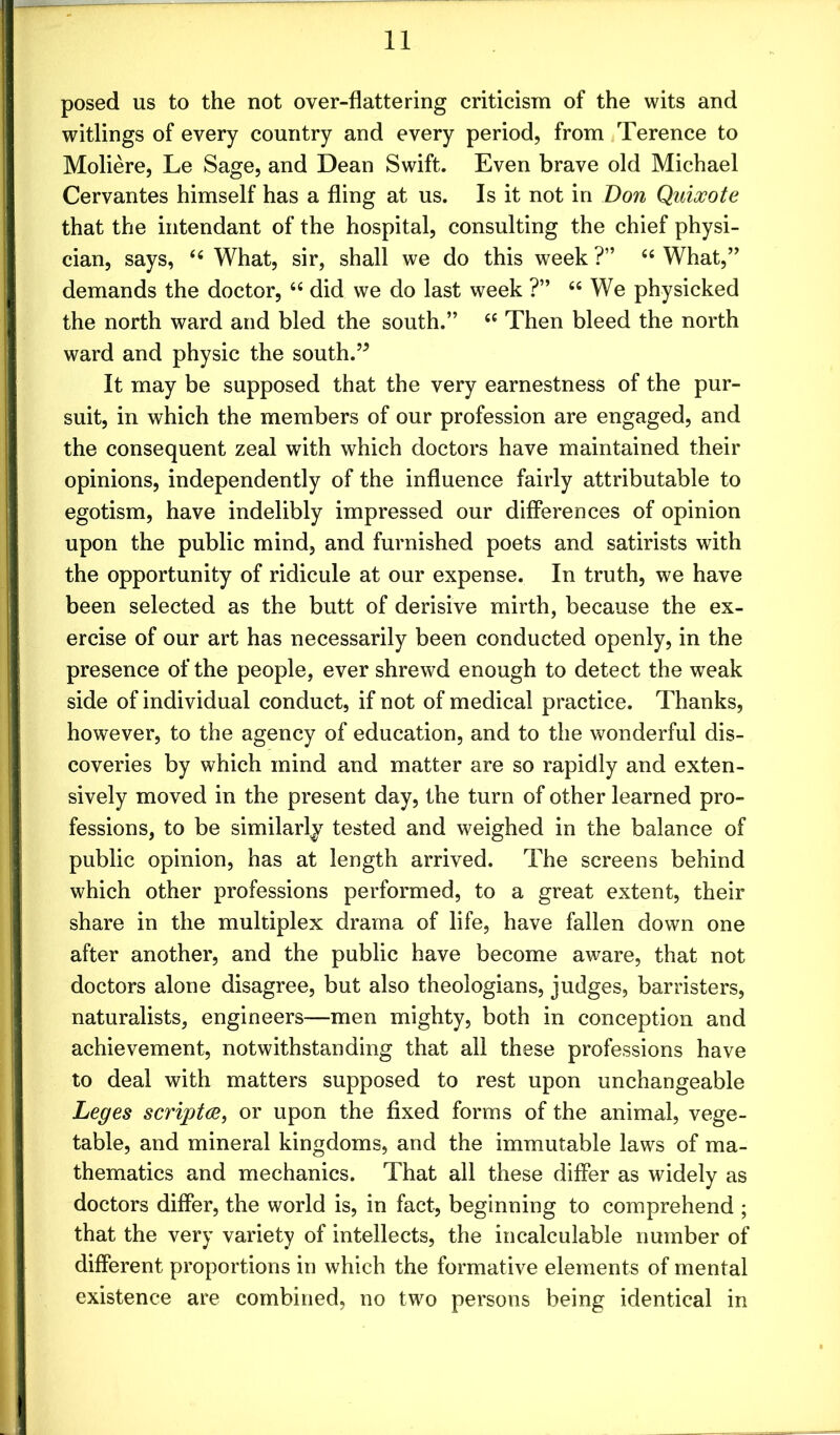 posed us to the not over-flattering criticism of the wits and witlings of every country and every period, from Terence to Moliere, Le Sage, and Dean Swift. Even brave old Michael Cervantes himself has a fling at us. Is it not in Don Quixote that the intendant of the hospital, consulting the chief physi- cian, says, 44 What, sir, shall we do this week ?” 44 What,” demands the doctor, 44 did we do last week ?” 44 We physicked the north ward and bled the south.” 44 Then bleed the north ward and physic the south.” It may be supposed that the very earnestness of the pur- suit, in which the members of our profession are engaged, and the consequent zeal with which doctors have maintained their opinions, independently of the influence fairly attributable to egotism, have indelibly impressed our differences of opinion upon the public mind, and furnished poets and satirists with the opportunity of ridicule at our expense. In truth, we have been selected as the butt of derisive mirth, because the ex- ercise of our art has necessarily been conducted openly, in the presence of the people, ever shrewd enough to detect the weak side of individual conduct, if not of medical practice. Thanks, however, to the agency of education, and to the wonderful dis- coveries by which mind and matter are so rapidly and exten- sively moved in the present day, the turn of other learned pro- fessions, to be similarly tested and weighed in the balance of public opinion, has at length arrived. The screens behind which other professions performed, to a great extent, their share in the multiplex drama of life, have fallen down one after another, and the public have become aware, that not doctors alone disagree, but also theologians, judges, barristers, naturalists, engineers—men mighty, both in conception and achievement, notwithstanding that all these professions have to deal with matters supposed to rest upon unchangeable Leges scripts, or upon the fixed forms of the animal, vege- table, and mineral kingdoms, and the immutable laws of ma- thematics and mechanics. That all these differ as widely as doctors differ, the world is, in fact, beginning to comprehend ; that the very variety of intellects, the incalculable number of different proportions in which the formative elements of mental existence are combined, no two persons being identical in