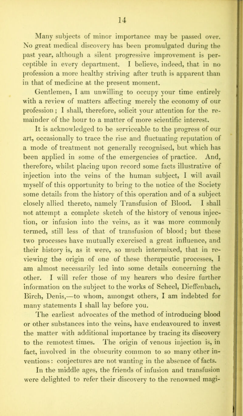 Many subjects of minor importance may be passed over. No great medical discovery has been promulgated during the past year, although a silent progressive improvement is per- ceptible in every department. I believe, indeed, that in no profession a more healthy striving after truth is apparent than in that of medicine at the present moment. Gentlemen, I am unwilling to occupy your time entirely with a review of matters affecting merely the economy of our profession; I shall, therefore, solicit your attention for the re- mainder of the hour to a matter of more scientific interest. It is acknowledged to be serviceable to the progress of our art, occasionally to trace the rise and fluctuating reputation of a mode of treatment not generally recognised, but which has been applied in some of the emergencies of practice. And, therefore, whilst placing upon record some facts illustrative of injection into the veins of the human subject, I will avail myself of this opportunity to bring to the notice of the Society some details from the history of this operation and of a subject closely allied thereto, namely Transfusion of Blood. I shall not attempt a complete sketch of the history of venous injec- tion, or infusion into the veins, as it was more commonly termed, still less of that of transfusion of blood; but these two processes have mutually exercised a great influence, and their history is, as it were, so much intermixed, that in re- viewing the origin of one of these therapeutic processes, I am almost necessarily led into some details concerning the other. I will refer those of my hearers who desire further information on the subject to the works of Scheel, Dieffenbach, Birch, Denis,—to whom, amongst others, I am indebted for many statements I shall lay before you. The earliest advocates of the method of introducing blood or other substances into the veins, have endeavoured to invest the matter with additional importance by tracing its discovery to the remotest times. The origin of venous injection is, in fact, involved in the obscurity common to so many other in- ventions: conjectures are not wanting in the absence of facts. In the middle ages, the friends of infusion and transfusion were delighted to refer their discovery to the renowned magi-