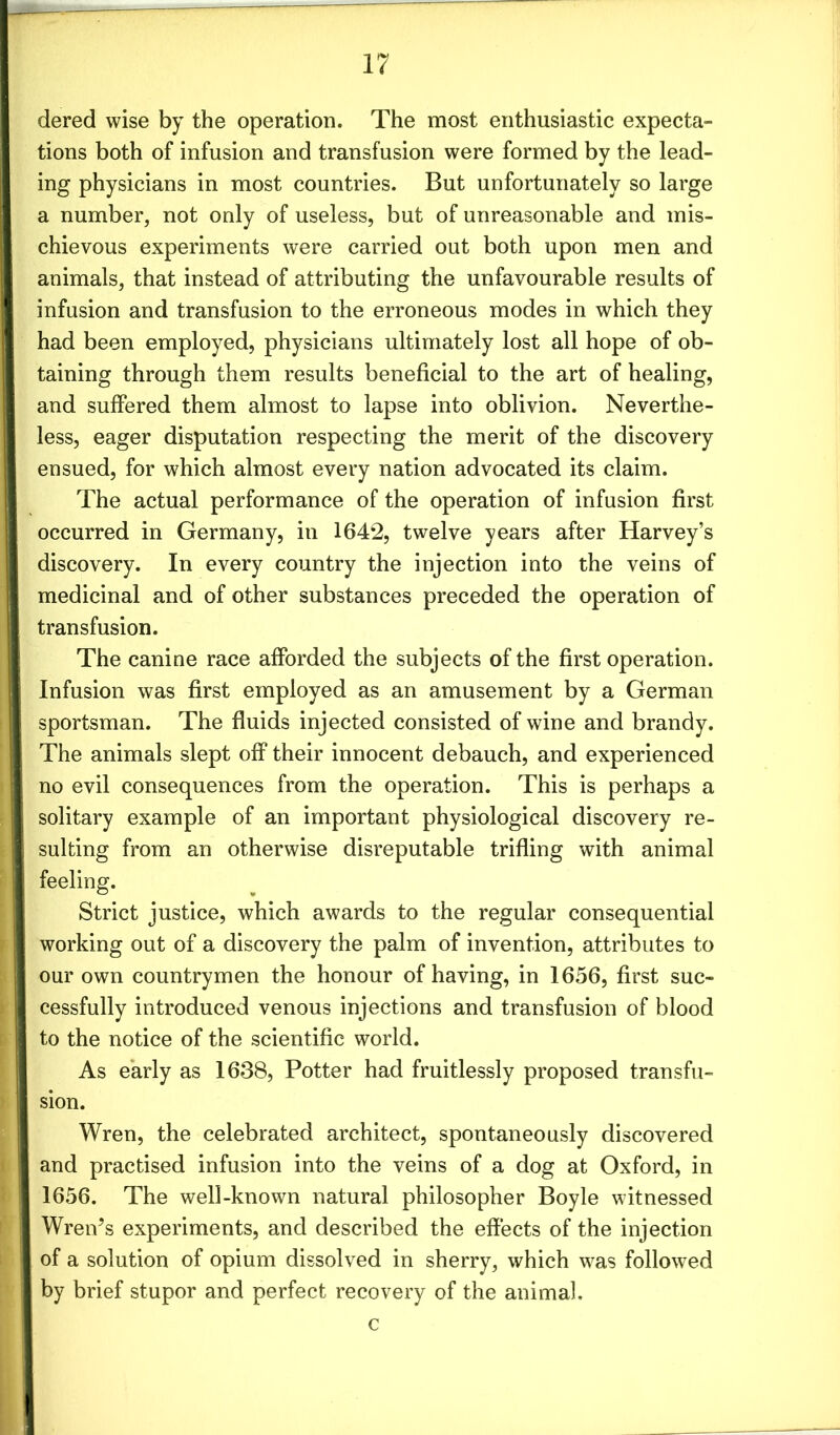 dered wise by the operation. The most enthusiastic expecta- tions both of infusion and transfusion were formed by the lead- ing physicians in most countries. But unfortunately so large a number, not only of useless, but of unreasonable and mis- chievous experiments were carried out both upon men and animals, that instead of attributing the unfavourable results of infusion and transfusion to the erroneous modes in which they had been employed, physicians ultimately lost all hope of ob- taining through them results beneficial to the art of healing, and suffered them almost to lapse into oblivion. Neverthe- less, eager disputation respecting the merit of the discovery ensued, for which almost every nation advocated its claim. The actual performance of the operation of infusion first occurred in Germany, in 1642, twelve years after Harvey’s discovery. In every country the injection into the veins of medicinal and of other substances preceded the operation of transfusion. The canine race afforded the subjects of the first operation. Infusion was first employed as an amusement by a German sportsman. The fluids injected consisted of wine and brandy. The animals slept off their innocent debauch, and experienced no evil consequences from the operation. This is perhaps a solitary example of an important physiological discovery re- sulting from an otherwise disreputable trifling with animal feeling. Strict justice, which awards to the regular consequential working out of a discovery the palm of invention, attributes to our own countrymen the honour of having, in 1656, first suc- cessfully introduced venous injections and transfusion of blood to the notice of the scientific world. As early as 1638, Potter had fruitlessly proposed transfu- sion. Wren, the celebrated architect, spontaneously discovered and practised infusion into the veins of a dog at Oxford, in 1656. The well-known natural philosopher Boyle witnessed Wren’s experiments, and described the effects of the injection of a solution of opium dissolved in sherry, which was followed by brief stupor and perfect recovery of the animal. c