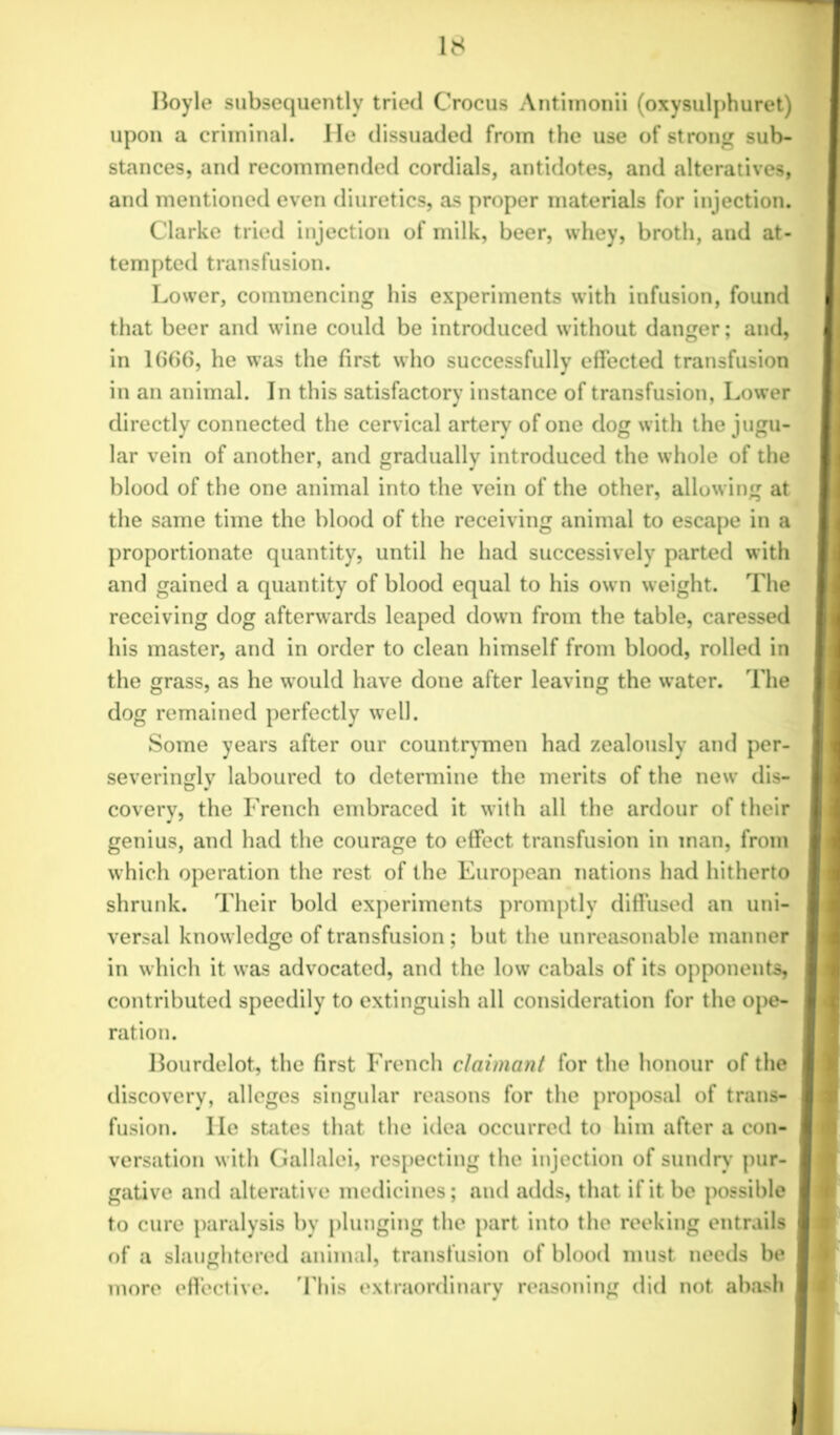 Hoyle subsequently tried Crocus Antiinonii (oxysulphuret) upon a criminal. He dissuaded from the use of strong sub- stances, and recommended cordials, antidotes, and alteratives, and mentioned even diuretics, as proper materials for injection. Clarke tried injection of milk, beer, whey, broth, and at- tempted transfusion. Lower, commencing his experiments with infusion, found that beer and wine could be introduced without danger; and, in 1666, he was the first who successfully effected transfusion in an animal. In this satisfactory instance of transfusion, Lower directly connected the cervical artery of one dog with the jugu- lar vein of another, and gradually introduced the whole of the blood of the one animal into the vein of the other, allowing at the same time the blood of the receiving animal to escape in a proportionate quantity, until he had successively parted with and gained a quantity of blood equal to his own weight. The receiving dog afterwards leaped down from the table, caressed his master, and in order to clean himself from blood, rolled in the grass, as he would have done after leaving the water. The dog remained perfectly well. Some years after our countrymen had zealously and per- severingly laboured to determine the merits of the new dis- covery, the French embraced it with all the ardour of their genius, and had the courage to effect transfusion in man, from which operation the rest of the European nations had hitherto shrunk. Their bold experiments promptly diffused an uni- versal knowledge of transfusion ; but the unreasonable manner in which it was advocated, and the low cabals of its opponents, contributed speedily to extinguish all consideration for the ope- ration. Bourdelot, the first French claimant for the honour of the discovery, alleges singular reasons for the proposal of trans- fusion. He states that the idea occurred to him after a con- versation with Gallalei, respecting the injection of sundry pur- gative and alterative medicines; and adds, that if it be possible to cure paralysis by plunging the part into the reeking entrails of a slaughtered animal, transfusion of blood must needs be more effective. This extraordinary reasoning did not abash