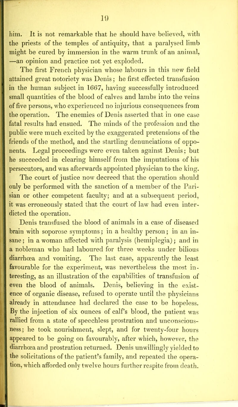 him. It is not remarkable that he should have believed, with the priests of the temples of antiquity, that a paralysed limb might be cured by immersion in the warm trunk of an animal, —an opinion and practice not yet exploded. The first French physician whose labours in this new field attained great notoriety was Denis; he first effected transfusion in the human subject in 1667, having successfully introduced small quantities of the blood of calves and lambs into the veins of five persons, who experienced no injurious consequences from the operation. The enemies of Denis asserted that in one case fatal results had ensued. The minds of the profession and the public were much excited by the exaggerated pretensions of the friends of the method, and the startling denunciations of oppo- nents. Legal proceedings were even taken against Denis; but he succeeded in clearing himself from the imputations of his | persecutors, and was afterwards appointed physician to the king. The court of justice now decreed that the operation should | only be performed with the sanction of a member of the Pari- sian or other competent faculty; and at a subsequent period, I it was erroneously stated that the court of law had even inter- i dieted the operation. Denis transfused the blood of animals in a case of diseased i brain with soporose symptoms; in a healthy person; in an in- I sane; in a woman affected with paralysis (hemiplegia); and in I a nobleman who had laboured for three weeks under bilious diarrhoea and vomiting. The last case, apparently the least favourable for the experiment, was nevertheless the most in- teresting, as an illustration of the capabilities of transfusion of I even the blood of animals. Denis, believing in the exist- ence of organic disease, refused to operate until the physicians already in attendance had declared the case to be hopeless. By the injection of six ounces of calf’s blood, the patient was rallied from a state of speechless prostration and unconscious- I ness; he took nourishment, slept, and for twenty-four hours appeared to be going on favourably, after which, however, the I diarrhoea and prostration returned. Denis unwillingly yielded to the solicitations of the patient’s family, and repeated the opera- tion, which afforded only twelve hours further respite from death.