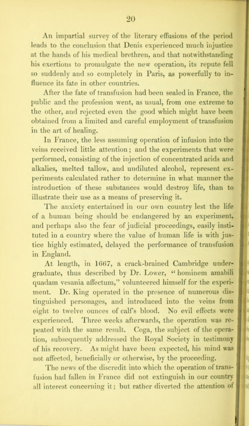 An impartial survey of the literary effusions of the period leads to the conclusion that Denis experienced much injustice at the hands of his medical brethren, and that notwithstanding his exertions to promulgate the new operation, its repute fell so suddenly and so completely in Paris, as powerfully to in- fluence its fate in other countries. After the fate of transfusion had been sealed in France, the public and the profession went, as usual, from one extreme to the other, and rejected even the good which might have been obtained from a limited and careful employment of transfusion in the art of healing. In France, the less assuming operation of infusion into the veins received little attention; and the experiments that were performed, consisting of the injection of concentrated acids and alkalies, melted tallow, and undiluted alcohol, represent ex- periments calculated rather to determine in what manner the introduction of these substances would destroy life, than to illustrate their use as a means of preserving it. The anxiety entertained in our own country lest the life of a human being should be endangered by an experiment, and perhaps also the fear of judicial proceedings, easily insti- tuted in a country where the value of human life is with jus- tice highly estimated, delayed the performance of transfusion in England. At length, in 1667, a crack-brained Cambridge under- graduate, thus described by Dr. Lower, “ hominem amabili quadam vesania affectum,” volunteered himself for the experi- ment. Dr. King operated in the presence of numerous dis- tinguished personages, and introduced into the veins from eight to twelve ounces of calf’s blood. No evil effects were experienced. Three weeks afterwards, the operation was re- peated with the same result. Coga, the subject of the opera- tion, subsequently addressed the Royal Society in testimony of his recovery. As might have been expected, his mind was not affected, beneficially or otherwise, by the proceeding. The news of the discredit into which the operation of trans- fusion had fallen in France did not extinguish in our country' all interest concerning it; but rather diverted the attention of