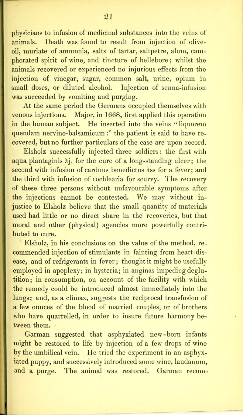 physicians to infusion of medicinal substances into the veins of animals. Death was found to result from injection of olive- oil, muriate of ammonia, salts of tartar, saltpetre, alum, cam- phorated spirit of wine, and tincture of hellebore; whilst the animals recovered or experienced no injurious effects from the injection of vinegar, sugar, common salt, urine, opium in small doses, or diluted alcohol. Injection of senna-infusion was succeeded by vomiting and purging. At the same period the Germans occupied themselves with venous injections. Major, in 1668, first applied this operation in the human subject. He inserted into the veins “ liquorem quendam nervino-balsamicumthe patient is said to have re- covered, but no further particulars of the case are upon record. Elsholz successfully injected three soldiers: the first with aqua plantaginis 3j, for the cure of a long-standing ulcer; the second with infusion of carduus benedictus 3ss for a fever; and the third with infusion of cochlearia for scurvy. The recovery of these three persons without unfavourable symptoms after the injections cannot be contested. We may without in- justice to Elsholz believe that the small quantity of materials used had little or no direct share in the recoveries, but that moral and other (physical) agencies more powerfully contri- buted to cure. Elsholz, in his conclusions on the value of the method, re- commended injection of stimulants in fainting from heart-dis- ease, and of refrigerants in fever; thought it might be usefully employed in apoplexy; in hysteria; in anginas impeding deglu- tition; in consumption, on account of the facility with which the remedy could be introduced almost immediately into the lungs; and, as a climax, suggests the reciprocal transfusion of a few ounces of the blood of married couples, or of brothers who have quarrelled, in order to insure future harmony be- tween them. Garman suggested that asphyxiated new-born infants might be restored to life by injection of a few drops of wine by the umbilical vein. He tried the experiment in an asphyx- iated puppy, and successively introduced some wine, laudanum, and a purge. The animal was restored. Garman recom-