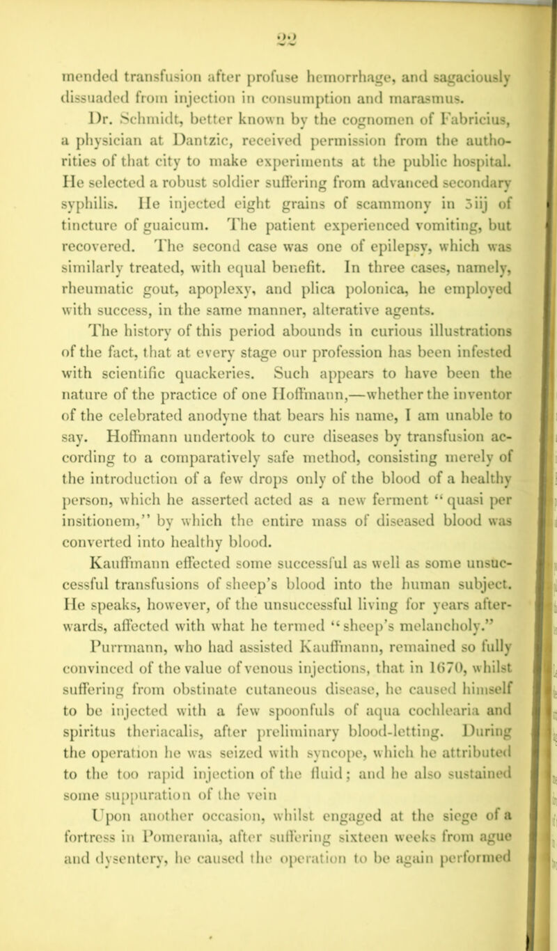 mended transfusion after profuse hemorrhage, and sagaciously dissuaded from injection in consumption and marasmus. l)r. Schmidt, better known by the cognomen of Fabricius, a physician at Dantzic, received permission from the autho- syphilis. lie injected eight grains of scammony in 5iij of tincture of guaicum. The patient experienced vomiting, but recovered. The second case was one of epilepsy, which was similarly treated, with equal benefit. In three cases, namely, of the fact, that at every stage our profession has been infested with scientific quackeries. Such appears to have been the nature of the practice of one Hoffmann,—whether the inventor of the celebrated anodyne that bears his name, I am unable to say. Hoffmann undertook to cure diseases by transfusion ac- I1 cording to a comparatively safe method, consisting merely of the introduction of a few drops only of the blood of a healthy person, which he asserted acted as a new ferment “ quasi per insitionem,” by which the entire mass of diseased blood was converted into healthy blood. Kauffmann effected some successful as well as some unsuc- cessful transfusions of sheep’s blood into the human subject. ■ He speaks, however, of the unsuccessful living for years after- wards, affected with what he termed “sheep’s melancholy.” Purrmann, who had assisted Kauffmann, remained so fully convinced of the value of venous injections, that in 1670, whilst II; suffering from obstinate cutaneous disease, he caused himself to be injected with a few spoonfuls of aqua cochlearia and ll~ spiritus theriacalis, after preliminary blood-letting. During the operation he was seized with syncope, which he attributed to the too rapid injection of the 11 tiid; and he also sustained some suppuration of the vein Upon another occasion, whilst engaged at the siege of a If fortress in Pomerania, after suffering sixteen weeks from ague and dysentery, he caused the operation to be again performed rities of that city to make experiments at the public hospital. He selected a robust soldier suffering from advanced secondary rheumatic gout, apoplexy, and plica polonica, he employed with success, in the same manner, alterative agents. The history of this period abounds in curious illustrations