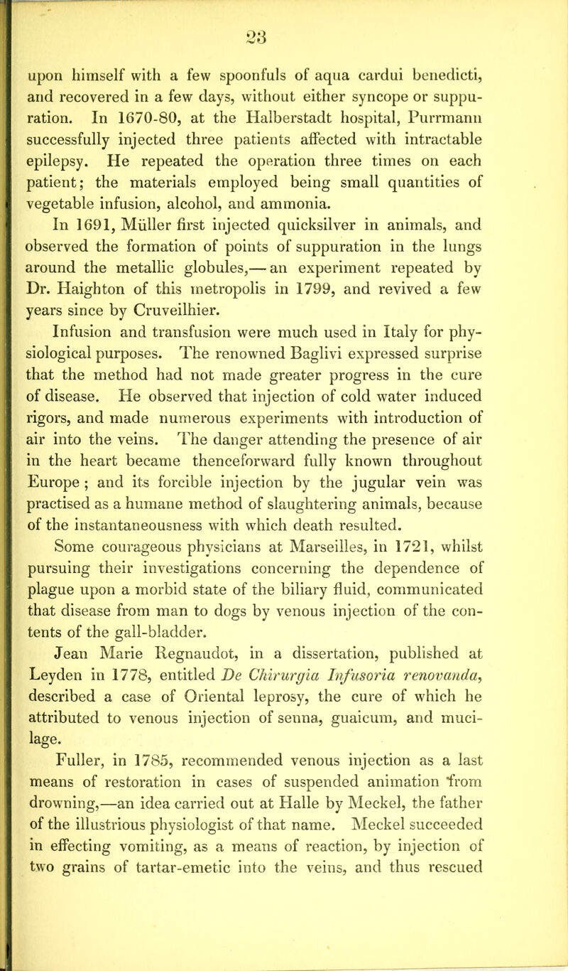 upon himself with a few spoonfuls of aqua cardui benedicti, and recovered in a few days, without either syncope or suppu- ration. In 1670-80, at the Halberstadt hospital, Purrmann successfully injected three patients affected with intractable epilepsy. He repeated the operation three times on each patient; the materials employed being small quantities of vegetable infusion, alcohol, and ammonia. In 1691, Miiller first injected quicksilver in animals, and observed the formation of points of suppuration in the lungs around the metallic globules,— an experiment repeated by Dr. Haighton of this metropolis in 1799, and revived a few years since by Cruveilhier. Infusion and transfusion were much used in Italy for phy- siological purposes. The renowned Baglivi expressed surprise that the method had not made greater progress in the cure of disease. He observed that injection of cold water induced rigors, and made numerous experiments with introduction of air into the veins. The danger attending the presence of air in the heart became thenceforward fully known throughout Europe ; and its forcible injection by the jugular vein was practised as a humane method of slaughtering animals, because of the instantaneousness with which death resulted. Some courageous physicians at Marseilles, in 1721, whilst pursuing their investigations concerning the dependence of plague upon a morbid state of the biliary fluid, communicated that disease from man to dogs by venous injection of the con- tents of the gall-bladder. Jean Marie Regnaudot, in a dissertation, published at Leyden in 1778, entitled De Chirurgia Infusoria renovanda, described a case of Oriental leprosy, the cure of which he attributed to venous injection of senna, guaicum, and muci- lage. Fuller, in 1785, recommended venous injection as a last means of restoration in cases of suspended animation from drowning,—an idea carried out at Halle by Meckel, the father of the illustrious physiologist of that name. Meckel succeeded in effecting vomiting, as a means of reaction, by injection of two grains of tartar-emetic into the veins, and thus rescued