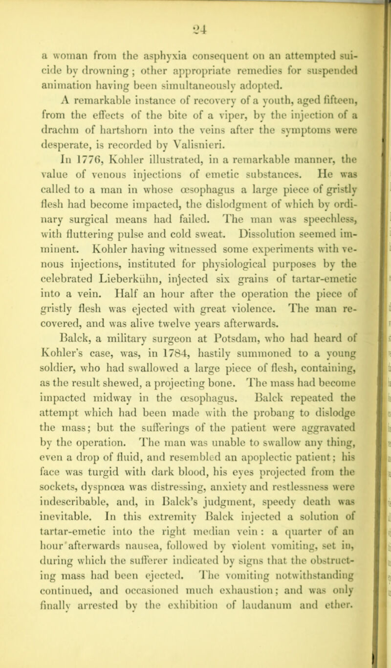 •J4 a woman from the asphyxia consequent on an attempted sui- cide by drowning; other appropriate remedies for suspended animation having been simultaneously adopted. A remarkable instance of recovery of a youth, aged fifteen, from the effects of the bite of a viper, by the injection of a drachm of hartshorn into the veins after the symptoms were desperate, is recorded by Valisnieri. In 1776, Kohler illustrated, in a remarkable manner, the value of venous injections of emetic substances. He was called to a man in whose oesophagus a large piece of gristly flesh had become impacted, the dislodgment of which by ordi- nary surgical means had failed. The man was speechless, with fluttering pulse and cold sweat. Dissolution seemed im- minent. Kohler having witnessed some experiments with ve- nous injections, instituted for physiological purposes by the celebrated Lieberkiihn, injected six grains of tartar-emetic into a vein. Half an hour after the operation the piece of gristly flesh was ejected with great violence. The man re- covered, and was alive twelve years afterwards. Balck, a military surgeon at Potsdam, who had heard of Kohler’s case, was, in 1784, hastily summoned to a young soldier, who had swallowed a large piece of flesh, containing, as the result shewed, a projecting bone. The mass had become impacted midway in the oesophagus. Balck repeated the attempt which had been made with the probang to dislodge the mass; but the sufferings of the patient were aggravated by the operation. The man was unable to swallow' any thing, even a drop of fluid, and resembled an apoplectic patient; his face was turgid with dark blood, his eyes projected from the sockets, dyspnoea was distressing, anxiety and restlessness were indescribable, and, in Balck’s judgment, speedy death was inevitable. In this extremity Balck injected a solution of tartar-emetic into the right median vein : a quarter of an hour'afterwards nausea, followed by violent vomiting, set in, during which the sufferer indicated by signs that the obstruct- ing mass had been ejected. The vomiting notwithstanding continued, and occasioned much exhaustion; and was only finally arrested bv the exhibition of laudanum and ether.