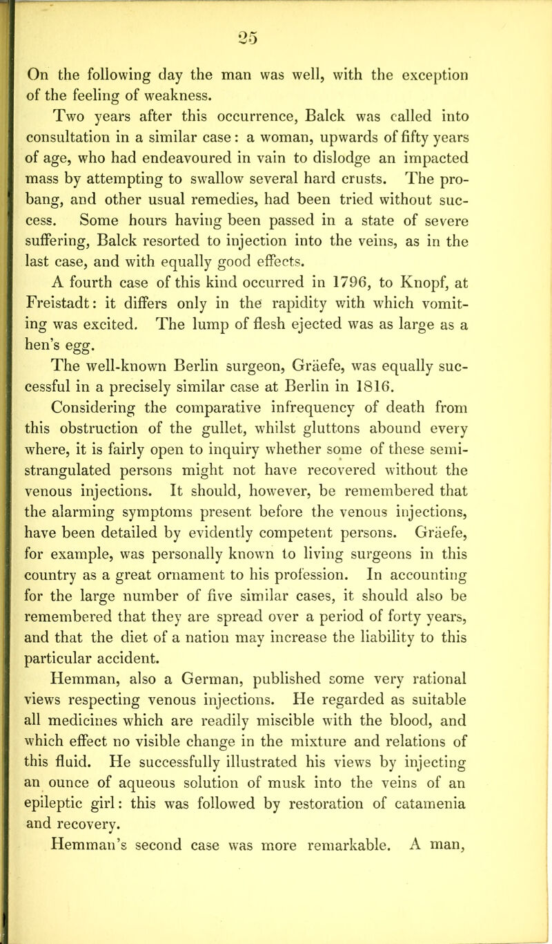 On the following day the man was well, with the exception of the feeling of weakness. Two years after this occurrence, Balck was called into consultation in a similar case : a woman, upwards of fifty years of age, who had endeavoured in vain to dislodge an impacted mass by attempting to swallow several hard crusts. The pro- bang, and other usual remedies, had been tried without suc- cess. Some hours having been passed in a state of severe suffering, Balck resorted to injection into the veins, as in the last case, and with equally good effects. A fourth case of this kind occurred in 1796, to Knopf, at Freistadt: it differs only in the rapidity with wrhich vomit- ing was excited. The lump of flesh ejected was as large as a hen’s egg. The well-known Berlin surgeon, Graefe, was equally suc- cessful in a precisely similar case at Berlin in 1816. Considering the comparative infrequency of death from this obstruction of the gullet, whilst gluttons abound every where, it is fairly open to inquiry whether some of these semi- strangulated persons might not have recovered without the venous injections. It should, however, be remembered that the alarming symptoms present before the venous injections, have been detailed by evidently competent persons. Graefe, for example, was personally known to living surgeons in this country as a great ornament to his profession. In accounting for the large number of five similar cases, it should also be remembered that they are spread over a period of forty years, and that the diet of a nation may increase the liability to this particular accident. Hemman, also a German, published some very rational views respecting venous injections. He regarded as suitable all medicines which are readily miscible with the blood, and which effect no visible change in the mixture and relations of this fluid. He successfully illustrated his views by injecting an ounce of aqueous solution of musk into the veins of an epileptic girl: this was followed by restoration of catamenia and recovery. Hemman’s second case was more remarkable. A man,