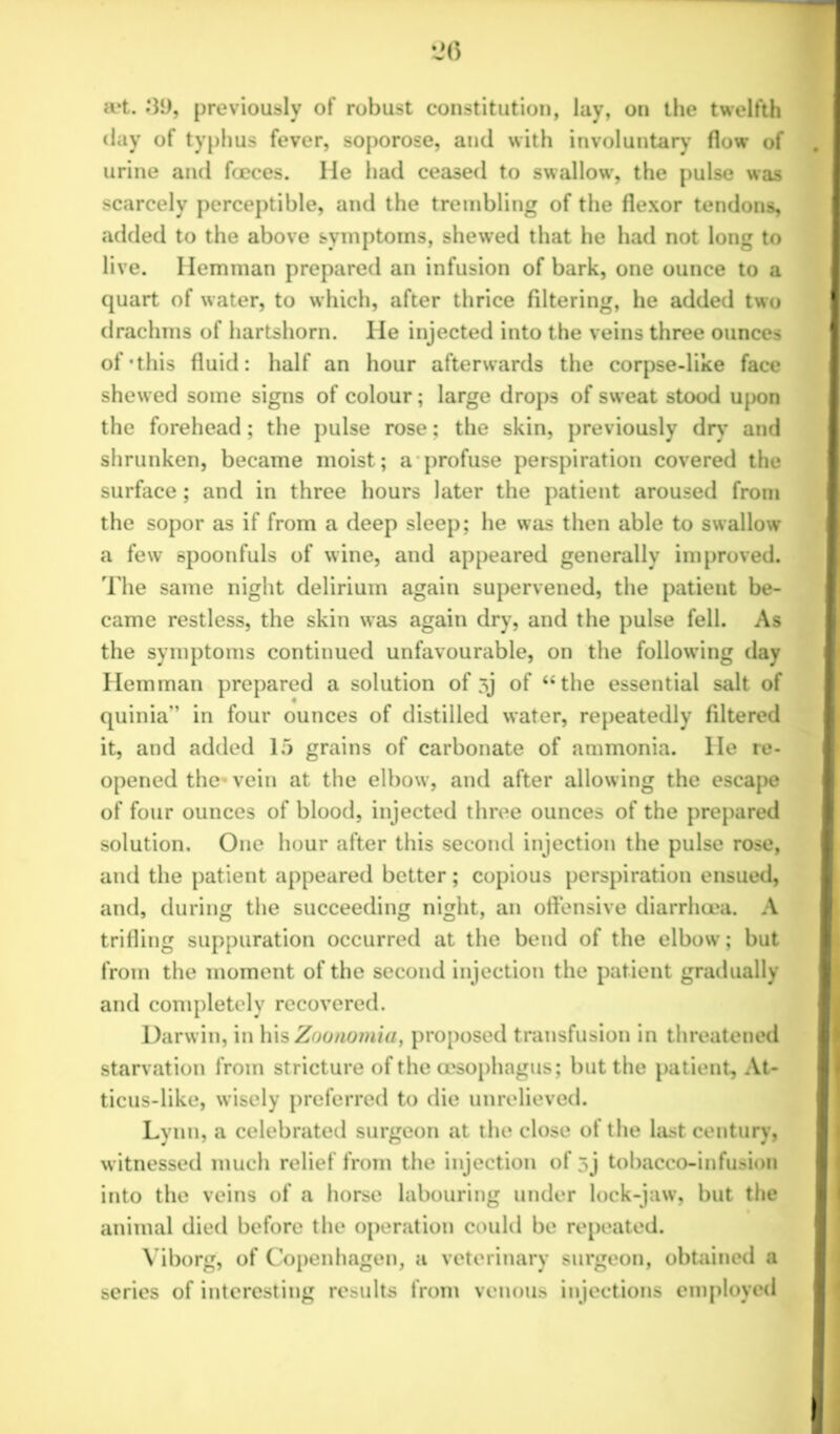 a?t. ;39, previously of robust constitution, lay, on the twelfth day of typhus fever, soporose, and with involuntary’ flow of urine and faeces. He had ceased to swallow', the pulse was scarcely perceptible, and the trembling of the flexor tendons, added to the above symptoms, shew’ed that he had not long to live. Hemman prepared an infusion of bark, one ounce to a quart of water, to which, after thrice filtering, he added two drachms of hartshorn. He injected into the veins three ounces of'this fluid: half an hour afterwards the corpse-like face shewed some signs of colour; large drops of sweat stood upon the forehead; the pulse rose; the skin, previously dry’ and shrunken, became moist; a profuse perspiration covered the surface; and in three hours later the patient aroused from the sopor as if from a deep sleep; he was then able to swallow a few spoonfuls of wine, and appeared generally improved. The same night delirium again supervened, the patient be- came restless, the skin was again dry, and the pulse fell. As the symptoms continued unfavourable, on the follow’ing day Hemman prepared a solution of 3j of “the essential salt of quinia” in four ounces of distilled water, repeatedly filtered it, and added 15 grains of carbonate of ammonia. He re- opened the* vein at the elbow', and after allowing the escape of four ounces of blood, injected three ounces of the prepared solution. One hour after this second injection the pulse rose, and the patient appeared better; copious perspiration ensued, and, during the succeeding night, an offensive diarrhoea. A trifling suppuration occurred at the bend of the elbow; but from the moment of the second injection the patient gradually and completely recovered. Darwin, in his Zoonomia, proposed transfusion in threatened starvation from stricture of the oesophagus; but the patient, At- ticus-like, wisely preferred to die unrelieved. Lynn, a celebrated surgeon at the close of the hist century, witnessed much relief from the injection of sj tobacco-infusion into the veins of a horse labouring under lock-jaw, but the animal died before the operation could be repeated. Viborg, of Copenhagen, a veterinary surgeon, obtained a series of interesting results from venous injections employed