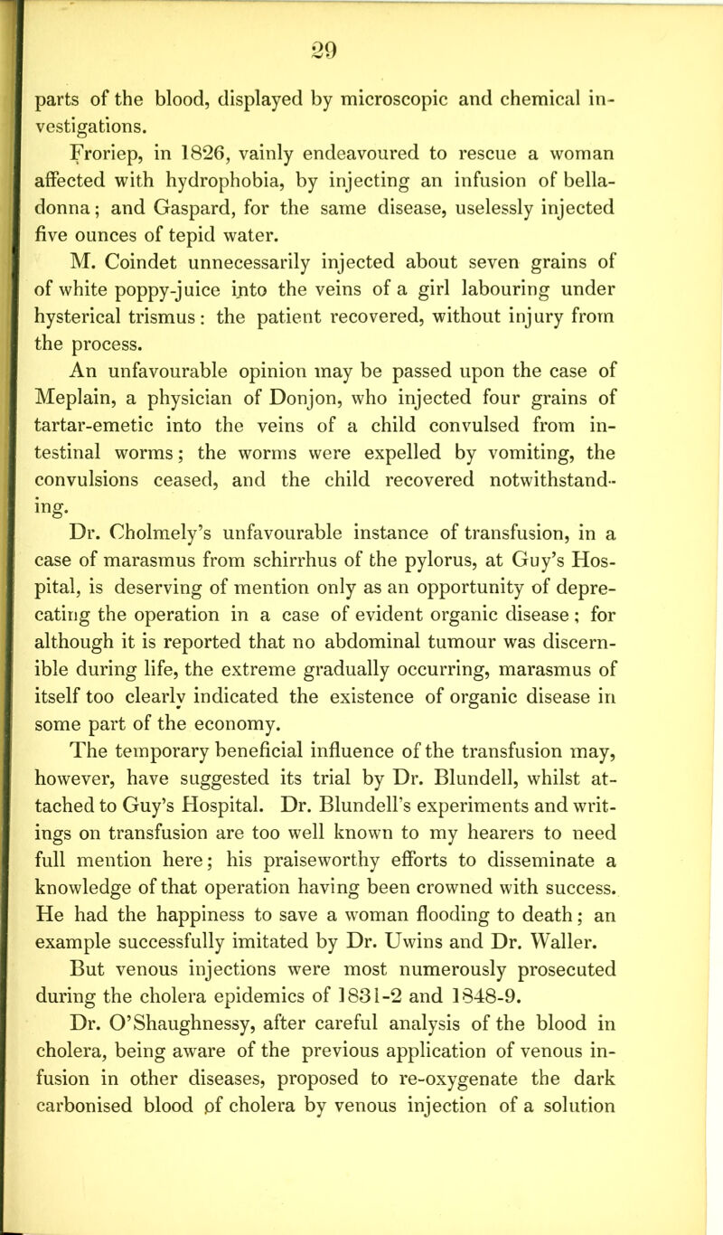 parts of the blood, displayed by microscopic and chemical in- vestigations. Froriep, in 1826, vainly endeavoured to rescue a woman affected with hydrophobia, by injecting an infusion of bella- donna ; and Gaspard, for the same disease, uselessly injected five ounces of tepid water. M. Coindet unnecessarily injected about seven grains of of white poppy-juice into the veins of a girl labouring under hysterical trismus: the patient recovered, without injury from the process. An unfavourable opinion may be passed upon the case of Meplain, a physician of Donjon, who injected four grains of tartar-emetic into the veins of a child convulsed from in- testinal worms; the worms were expelled by vomiting, the convulsions ceased, and the child recovered notwithstand- ing. Dr. Cholmely’s unfavourable instance of transfusion, in a case of marasmus from schirrhus of the pylorus, at Guy’s Hos- pital, is deserving of mention only as an opportunity of depre- cating the operation in a case of evident organic disease; for although it is reported that no abdominal tumour was discern- ible during life, the extreme gradually occurring, marasmus of itself too clearly indicated the existence of organic disease in some part of the economy. The temporary beneficial influence of the transfusion may, however, have suggested its trial by Dr. Blundell, whilst at- tached to Guy’s Hospital. Dr. Blundell’s experiments and writ- ings on transfusion are too well known to my hearers to need full mention here; his praiseworthy efforts to disseminate a knowledge of that operation having been crowned with success. He had the happiness to save a woman flooding to death; an example successfully imitated by Dr. Uwins and Dr. Waller. But venous injections were most numerously prosecuted during the cholera epidemics of 1831-2 and 1848-9. Dr. O’Shaughnessy, after careful analysis of the blood in cholera, being aware of the previous application of venous in- fusion in other diseases, proposed to re-oxygenate the dark carbonised blood pf cholera by venous injection of a solution