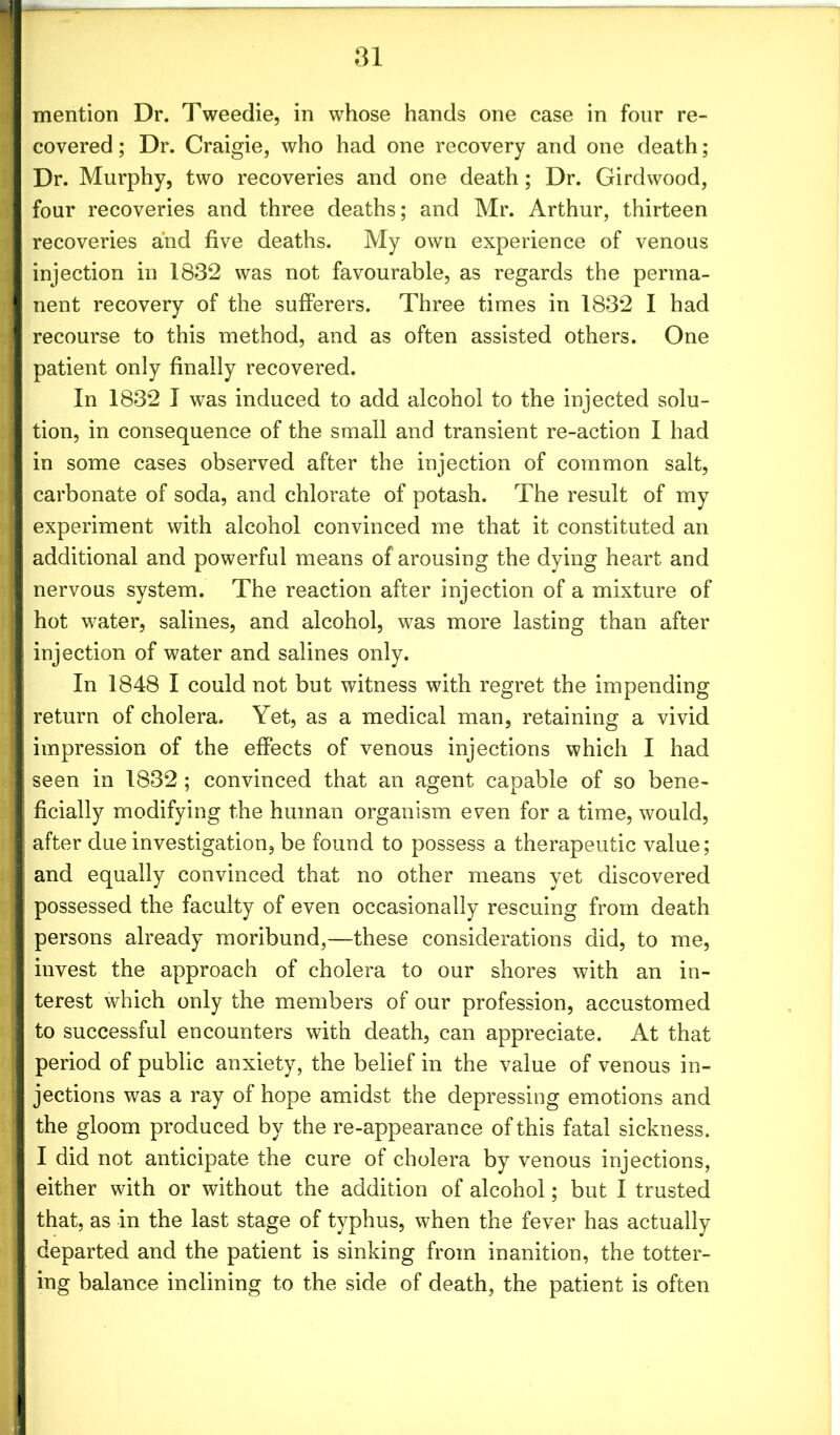 mention Dr. Tweedie, in whose hands one case in four re- covered ; Dr. Craigie, who had one recovery and one death; Dr. Murphy, two recoveries and one death; Dr. Girdwood, four recoveries and three deaths; and Mr. Arthur, thirteen recoveries and five deaths. My own experience of venous injection in 1832 was not favourable, as regards the perma- nent recovery of the sufferers. Three times in 1832 I had recourse to this method, and as often assisted others. One patient only finally recovered. In 1832 I was induced to add alcohol to the injected solu- tion, in consequence of the small and transient re-action I had in some cases observed after the injection of common salt, carbonate of soda, and chlorate of potash. The result of my experiment with alcohol convinced me that it constituted an additional and powerful means of arousing the dying heart and nervous system. The reaction after injection of a mixture of hot water, salines, and alcohol, was more lasting than after injection of water and salines only. In 1848 I could not but witness with regret the impending return of cholera. Yet, as a medical man, retaining a vivid impression of the effects of venous injections which I had seen in 1832 ; convinced that an agent capable of so bene- ficially modifying the human organism even for a time, would, after due investigation, be found to possess a therapeutic value; and equally convinced that no other means yet discovered possessed the faculty of even occasionally rescuing from death persons already moribund,—these considerations did, to me, invest the approach of cholera to our shores with an in- terest which only the members of our profession, accustomed to successful encounters with death, can appreciate. At that period of public anxiety, the belief in the value of venous in- jections was a ray of hope amidst the depressing emotions and the gloom produced by the re-appearance of this fatal sickness. I did not anticipate the cure of cholera by venous injections, either with or without the addition of alcohol; but I trusted that, as in the last stage of typhus, when the fever has actually departed and the patient is sinking from inanition, the totter- ing balance inclining to the side of death, the patient is often