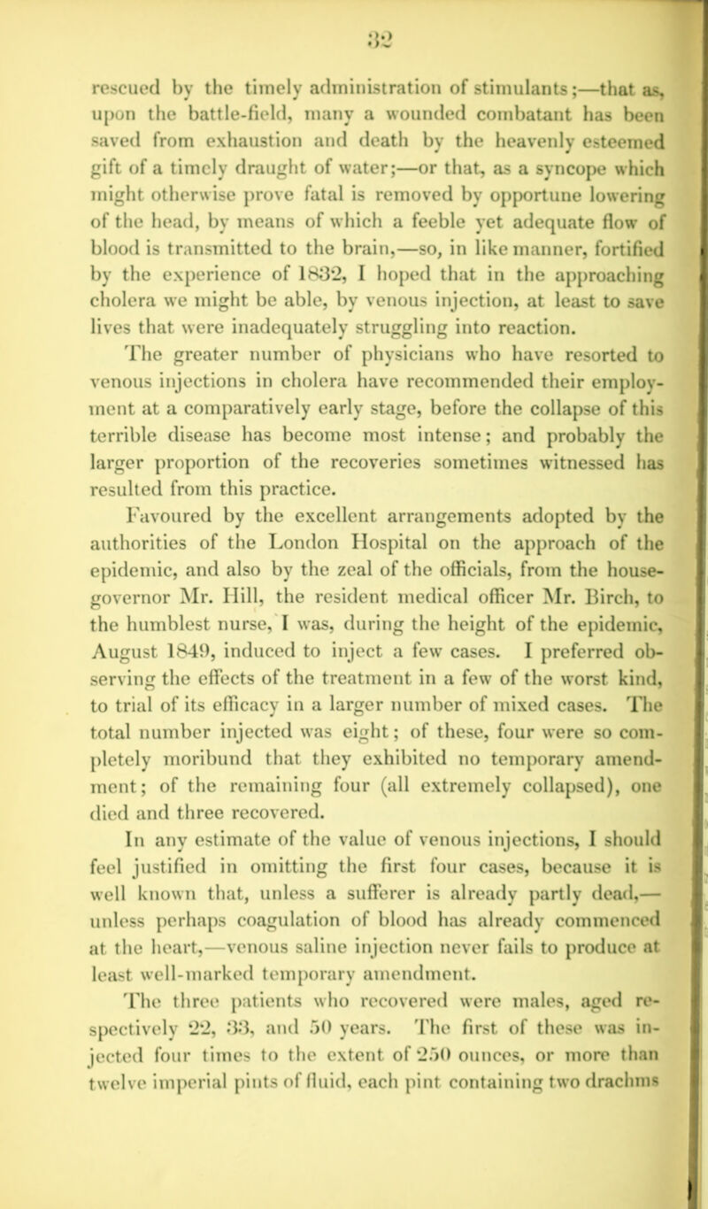 rescued by the timely administration of stimulants;—that as, upon the battle-field, many a wounded combatant has been saved from exhaustion and death by the heavenly esteemed gift of a timely draught of water;—or that, as a syncope which might otherwise prove fatal is removed by opportune lowering of the head, by means of w hich a feeble yet adequate flow of blood is transmitted to the brain,—so, in like manner, fortified by the experience of 1832, I hoped that in the approaching cholera we might be able, by venous injection, at least to save lives that were inadequately struggling into reaction. The greater number of physicians who have resorted to venous injections in cholera have recommended their employ- ment at a comparatively early stage, before the collapse of this terrible disease has become most intense; and probably the larger proportion of the recoveries sometimes witnessed has resulted from this practice. Favoured by the excellent arrangements adopted by the authorities of the London Hospital on the approach of the epidemic, and also by the zeal of the officials, from the house- governor Mr. Hill, the resident medical officer Mr. Birch, to the humblest nurse, I was, during the height of the epidemic, August 1849, induced to inject a few cases. I preferred ob- serving the effects of the treatment in a few of the worst kind, to trial of its efficacy in a larger number of mixed cases. The total number injected wras eight; of these, four were so com- pletely moribund that they exhibited no temporary amend- ment; of the remaining four (all extremely collapsed), one died and three recovered. In any estimate of the value of venous injections, I should feel justified in omitting the first four cases, because it is well known that, unless a sufferer is already partly dead,— unless perhaps coagulation of blood has already commenced at the heart,—venous saline injection never fails to produce at least well-marked temporary amendment. The three patients who recovered were males, aged re- spectively 22, 33, and 50 years. The first of these was in- jected four times to the extent of 250 ounces, or more than twelve imperial pints of fluid, each pint containing two drachms