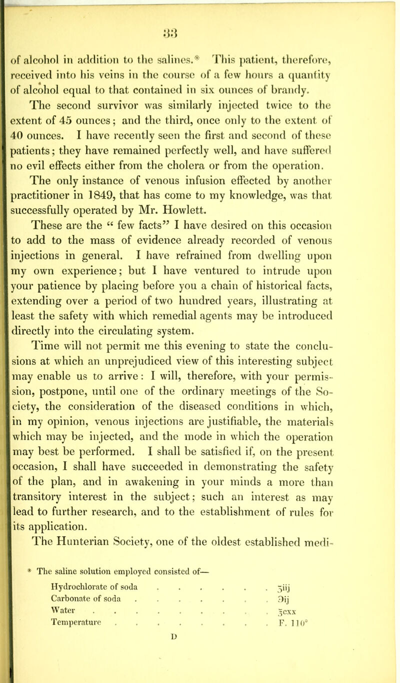 of alcohol in addition to the salines. * This patient, therefore, received into his veins in the course of a few hours a quantity of alcohol equal to that contained in six ounces of brandy. The second survivor was similarly injected twice to the extent of 45 ounces; and the third, once only to the extent of 40 ounces. I have recently seen the first and second of these patients; they have remained perfectly well, and have suffered no evil effects either from the cholera or from the operation. The only instance of venous infusion effected by another practitioner in 1849, that has come to my knowledge, was that successfully operated by Mr. Howlett. These are the “ few facts” I have desired on this occasion to add to the mass of evidence already recorded of venous injections in general. I have refrained from dwelling upon my own experience; but I have ventured to intrude upon your patience by placing before you a chain of historical facts, extending over a period of two hundred years, illustrating at least the safety with which remedial agents may be introduced directly into the circulating system. Time will not permit me this evening to state the conclu- sions at which an unprejudiced view of this interesting subject may enable us to arrive: I will, therefore, with your permis- sion, postpone, until one of the ordinary meetings of the So- ciety, the consideration of the diseased conditions in which, in my opinion, venous injections are justifiable, the materials which may be injected, and the mode in which the operation may best be performed. I shall be satisfied if, on the present occasion, I shall have succeeded in demonstrating the safety of the plan, and in awakening in your minds a more than transitory interest in the subject; such an interest as may lead to further research, and to the establishment of rules for its application. The Hunterian Society, one of the oldest established medi- * The saline solution employed consisted of— Hydrochlorate of soda ...... ^ijj Carbonate of soda ....... 9ij Water ^cxx Temperature ........ F. 110° B