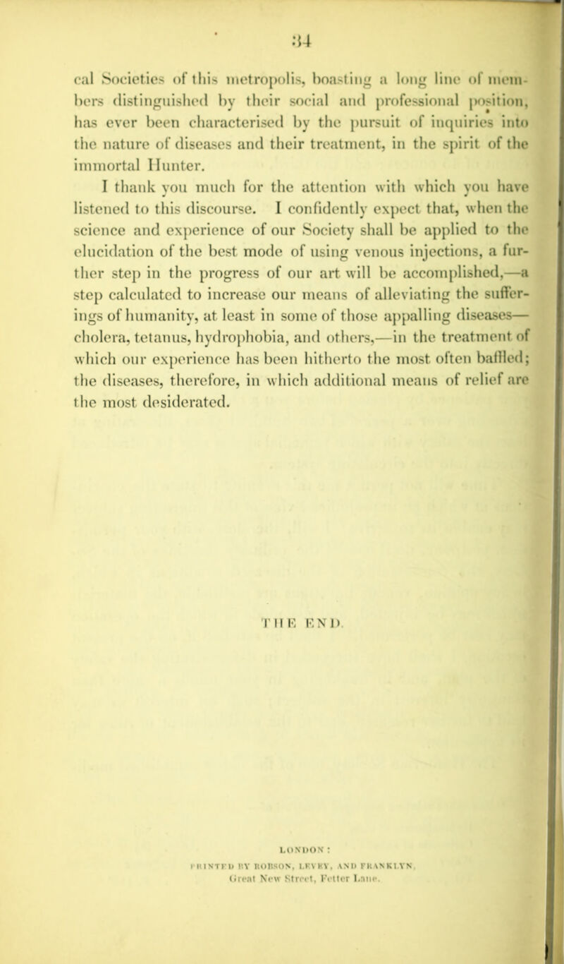 cal Societies of this metropolis, boasting a long line of mem- bers distinguished by their social and professional |>osition, has ever been characterised by the pursuit of inquiries into the nature of diseases and their treatment, in the spirit of the immortal Hunter. I thank you much for the attention with which you have listened to this discourse. I confidently expect that, when the science and experience of our Society shall be applied to the elucidation of the best mode of using venous injections, a fur- ther step in the progress of our art will be accomplished,—a step calculated to increase our means of alleviating the suffer- ings of humanity, at least in some of those appalling diseases— cholera, tetanus, hydrophobia, and others,—in the treatment of which our experience has been hitherto the most often baffled; the diseases, therefore, in which additional means of relief are the most desiderated. THE END LONDON: I'lMNTKD UY IlOBSON, LRVKY, ANI) FKANKI.YN Grent New Street. Fetter Lane.