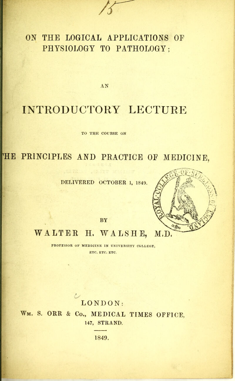 ON THE LOGICAL APPLICATIONS OF PHYSIOLOGY TO PATHOLOGY; AN INTRODUCTORY LECTURE TO THE COURSE ON HE PRINCIPLES AND PRACTICE OP MEDICINE, DELIVERED OCTOBER 1, 1849, m. Si BY WALTER H. WALSHE, M.D, PROFESSOR OF MEDICINE IN UNIVERSITY COLLEGE, ETC. ETC. ETC. LONDON: Wm. S. ORR & Co., MEDICAL TIMES OFFICE, 147, STRAND. 1849.