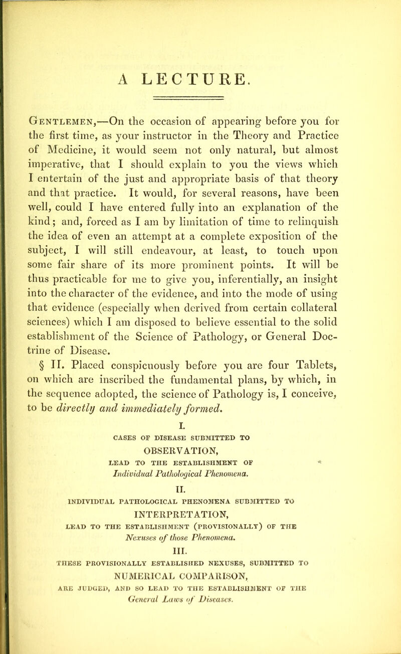 A LECTURE. Gentlemen,—On the occasion of appearing before you for the first time, as your instructor in the Theory and Practice of Medicine, it would seem not only natural, hut almost imperative, that I should explain to you the views which I entertain of the just and appropriate basis of that theory and that practice. It would, for several reasons, have been well, could I have entered fully into an explanation of the kind; and, forced as I am by limitation of time to relinquish the idea of even an attempt at a complete exposition of the subject, I will still endeavour, at least, to touch upon some fair share of its more prominent points. It will be thus practicable for me to give you, inferentially, an insight into the character of the evidence, and into the mode of using that evidence (especially when derived from certain collateral sciences) which I am disposed to believe essential to the solid establishment of the Science of Pathology, or General Doc- trine of Disease. § II. Placed conspicuously before you are four Tablets, on which are inscribed the fundamental plans, by which, in the sequence adopted, the science of Pathology is, I conceive, to be directly and immediately formed* I. CASES OF DISEASE SUBMITTED TO OBSERVATION, LEAD TO THE ESTABLISHMENT OF Individual Pathological Phenomena. II. INDIVIDUAL PATHOLOGICAL PHENOMENA SUBMITTED TO INTERPRETATION, LEAD TO THE ESTABLISHMENT (PROVISIONALLY) OF THE Nexuses of those Phenomena. III. TnESE PROVISIONALLY ESTABLISHED NEXUSES, SUBMITTED TO NUMERICAL COMPARISON, ARE JUDGED, AND SO LEAD TO THE ESTABLISHMENT OF THE General Laws of Diseases.