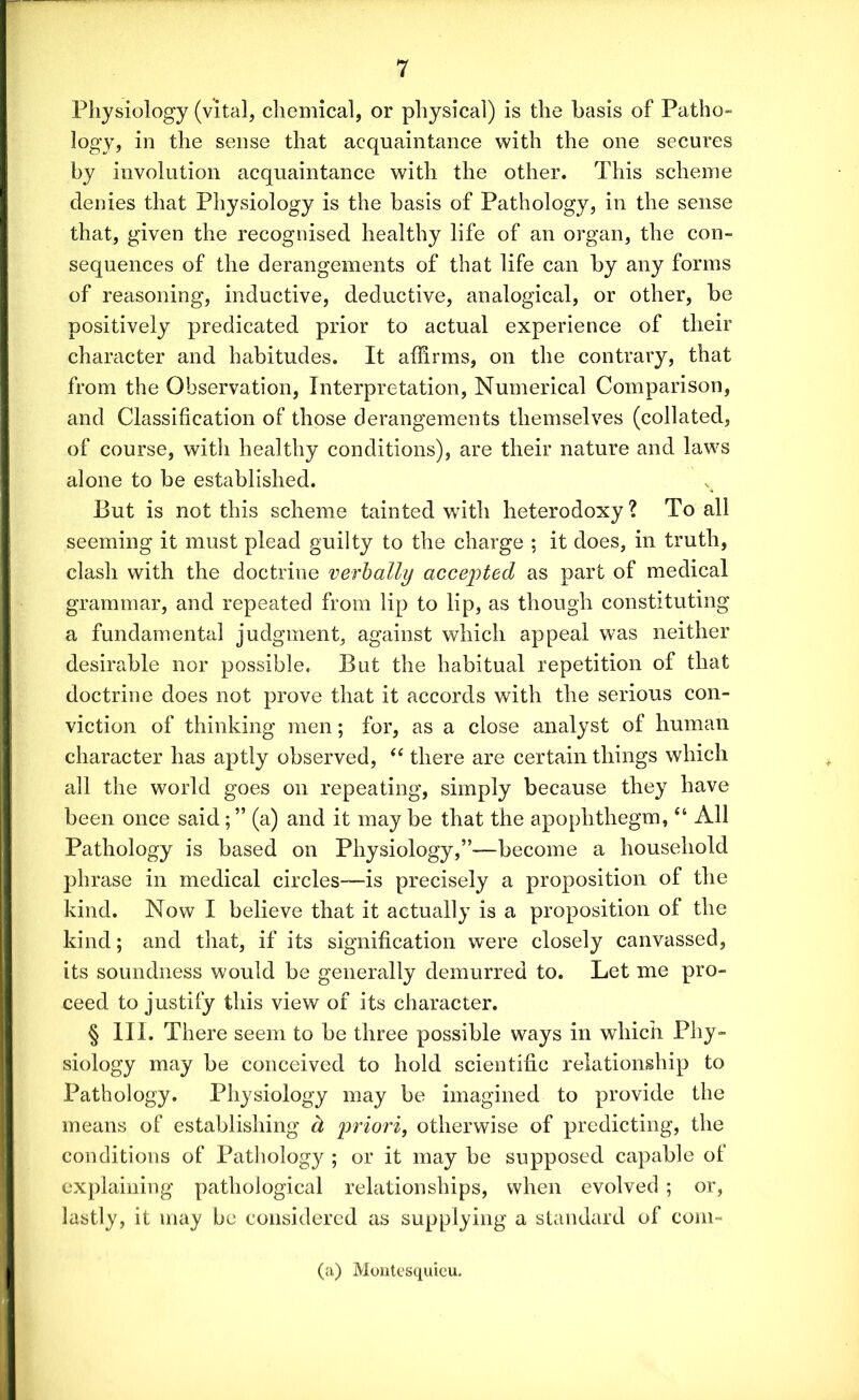 Physiology (vital, chemical, or physical) is the basis of Patho- logy, in the sense that acquaintance with the one secures by involution acquaintance with the other. This scheme denies that Physiology is the basis of Pathology, in the sense that, given the recognised healthy life of an organ, the con- sequences of the derangements of that life can by any forms of reasoning, inductive, deductive, analogical, or other, be positively predicated prior to actual experience of their character and habitudes. It affirms, on the contrary, that from the Observation, Interpretation, Numerical Comparison, and Classification of those derangements themselves (collated, of course, witli healthy conditions), are their nature and laws alone to be established. But is not this scheme tainted with heterodoxy? To all seeming it must plead guilty to the charge ; it does, in truth, clash with the doctrine verbally accepted as part of medical grammar, and repeated from lip to lip, as though constituting a fundamental judgment, against which appeal was neither desirable nor possible. But the habitual repetition of that doctrine does not prove that it accords with the serious con- viction of thinking men; for, as a close analyst of human character has aptly observed, “ there are certain things which all the world goes on repeating, simply because they have been once said; ” (a) and it may be that the apophthegm, “ All Pathology is based on Physiology,”-—become a household phrase in medical circles—is precisely a proposition of the kind. Now I believe that it actually is a proposition of the kind; and that, if its signification were closely canvassed, its soundness would be generally demurred to. Let me pro- ceed to justify this view of its character. § III. There seem to be three possible ways in which Phy- siology may be conceived to hold scientific relationship to Pathology. Physiology may be imagined to provide the means of establishing d priori, otherwise of predicting, the conditions of Pathology ; or it may be supposed capable of explaining pathological relationships, when evolved ; or, lastly, it may be considered as supplying a standard of com- (a) Montesquieu.