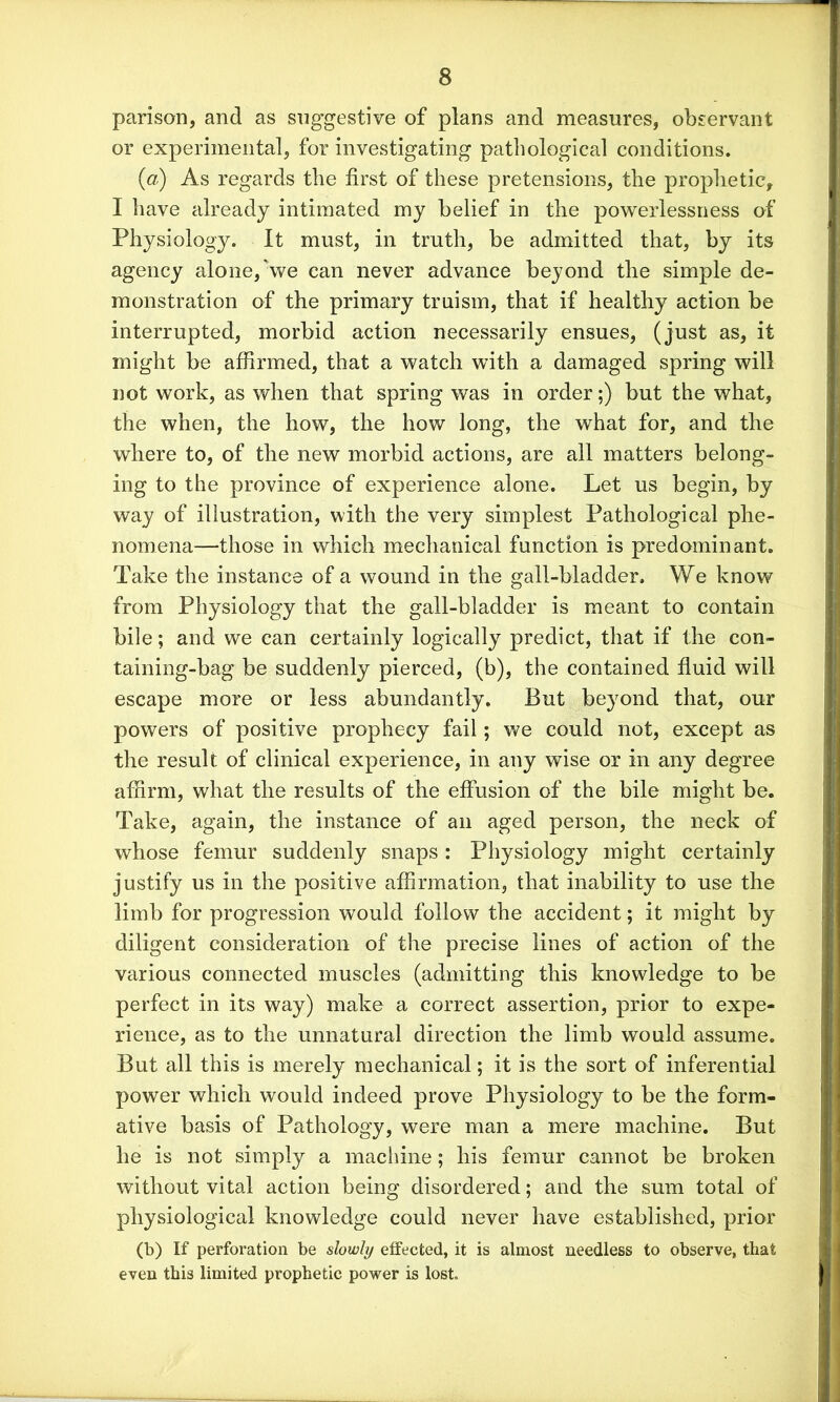 parison, and as suggestive of plans and measures, observant or experimental, for investigating pathological conditions. (a) As regards the first of these pretensions, the proplietic, I have already intimated my belief in the powerlessness of Physiology. It must, in truth, be admitted that, by its agency alone, we ean never advance beyond the simple de- monstration of the primary truism, that if healthy action be interrupted, morbid action necessarily ensues, (just as, it might be affirmed, that a watch with a damaged spring will not work, as when that spring was in order;) but the what, the when, the how, the how long, the what for, and the where to, of the new morbid actions, are all matters belong- ing to the province of experience alone. Let us begin, by way of illustration, with the very simplest Pathological phe- nomena—those in which mechanical function is predominant. Take the instance of a wound in the gall-bladder. We know from Physiology that the gall-bladder is meant to contain bile; and we can certainly logically predict, that if the con- taining-bag be suddenly pierced, (b), the contained fluid will escape more or less abundantly. But beyond that, our powers of positive prophecy fail; we could not, except as the result of clinical experience, in any wise or in any degree affirm, what the results of the effusion of the bile might be. Take, again, the instance of an aged person, the neck of whose femur suddenly snaps : Physiology might certainly justify us in the positive affirmation, that inability to use the limb for progression would follow the accident; it might by diligent consideration of the precise lines of action of the various connected muscles (admitting this knowledge to be perfect in its way) make a correct assertion, prior to expe- rience, as to the unnatural direction the limb would assume. But all this is merely mechanical; it is the sort of inferential power which would indeed prove Physiology to be the form- ative basis of Pathology, were man a mere machine. But he is not simply a machine; his femur cannot be broken without vital action being disordered; and the sum total of physiological knowledge could never have established, prior (b) If perforation be slowly effected, it is almost needless to observe, that even this limited prophetic power is lost.