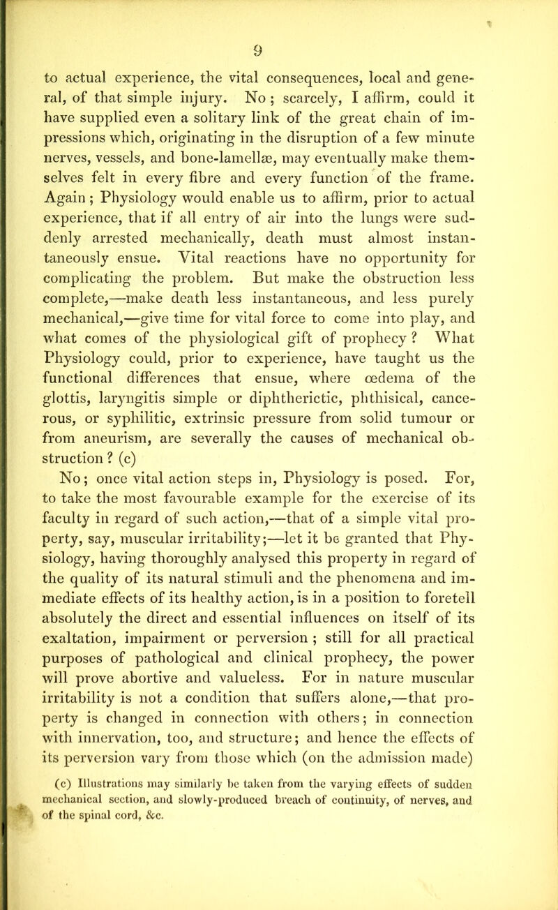 to actual experience, the vital consequences, local and gene- ral, of that simple injury. No ; scarcely, I affirm, could it have supplied even a solitary link of the great chain of im- pressions which, originating in the disruption of a few minute nerves, vessels, and bone-lamellae, may eventually make them- selves felt in every fibre and every function of the frame. Again; Physiology would enable us to affirm, prior to actual experience, that if all entry of air into the lungs were sud- denly arrested mechanically, death must almost instan- taneously ensue. Vital reactions have no opportunity for complicating the problem. But make the obstruction less complete,—-make death less instantaneous, and less purely mechanical,—give time for vital force to come into play, and what comes of the physiological gift of prophecy ? What Physiology could, prior to experience, have taught us the functional differences that ensue, where oedema of the glottis, laryngitis simple or diphtherictic, phthisical, cance- rous, or syphilitic, extrinsic pressure from solid tumour or from aneurism, are severally the causes of mechanical ob- struction ? (c) No; once vital action steps in, Physiology is posed. For, to take the most favourable example for the exercise of its faculty in regard of such action,—that of a simple vital pro- perty, say, muscular irritability;—let it be granted that Phy- siology, having thoroughly analysed this property in regard of the quality of its natural stimuli and the phenomena and im- mediate effects of its healthy action, is in a position to foretell absolutely the direct and essential influences on itself of its exaltation, impairment or perversion ; still for all practical purposes of pathological and clinical prophecy, the power will prove abortive and valueless. For in nature muscular irritability is not a condition that suffers alone,—that pro- perty is changed in connection with others; in connection with innervation, too, and structure; and hence the effects of its perversion vary from those which (on the admission made) (c) Illustrations may similarly be taken from the varying effects of sudden mechanical section, and slowly-produced breach of continuity, of nerves, and of the spinal cord, See.