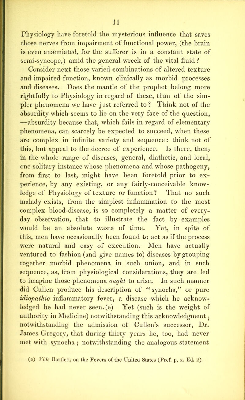 Physiology have foretold the mysterious influence that saves those nerves from impairment of functional power, (the brain is even ansemiated, for the sufferer is in a constant state of semi-syncope,) amid the general wreck of the vital fluid ? Consider next those varied combinations of altered texture and impaired function, known clinically as morbid processes and diseases. Does the mantle of the prophet belong more rightfully to Physiology in regard of these, than of the sim- pler phenomena we have just referred to ? Think not of the absurdity which seems to lie on the very face of the question, -—absurdity because that, which fails in regard of elementary phenomena, can scarcely be expected to succeed, when these are complex in infinite variety and sequence: think not of this, but appeal to the decree of experience. Is there, then, in the whole range of diseases, general, diathetic, and local, one solitary instance whose phenomena and whose pathogeny, from first to last, might have been foretold prior to ex- perience, by any existing, or any fairly-conceivable know- ledge of Physiology of texture or function ? That no such malady exists, from the simplest inflammation to the most complex blood-disease, is so completely a matter of every- day observation, that to illustrate the fact by examples would be an absolute waste of time. Yet, in spite of this, men have occasionally been found to act as if the process were natural and easy of execution. Men have actually ventured to fashion (and give names to) diseases by grouping together morbid phenomena in such union, and in such sequence, as, from physiological considerations, they are led to imagine those phenomena ought to arise. In such manner did Cullen produce his description of “ synocha,” or pure idiopathic inflammatory fever, a disease which he acknow- ledged he had never seen. (e) Yet (such is the weight of authority in Medicine) notwithstanding this acknowledgment. notwithstanding the admission of Cullen’s successor, Dr. James Gregory, that during thirty years he, too, had never met with synocha; notwithstanding the analogous statement (e) Vide Bartlett, on the Fevers of the United States (Pref. p, x. Ed. 2),