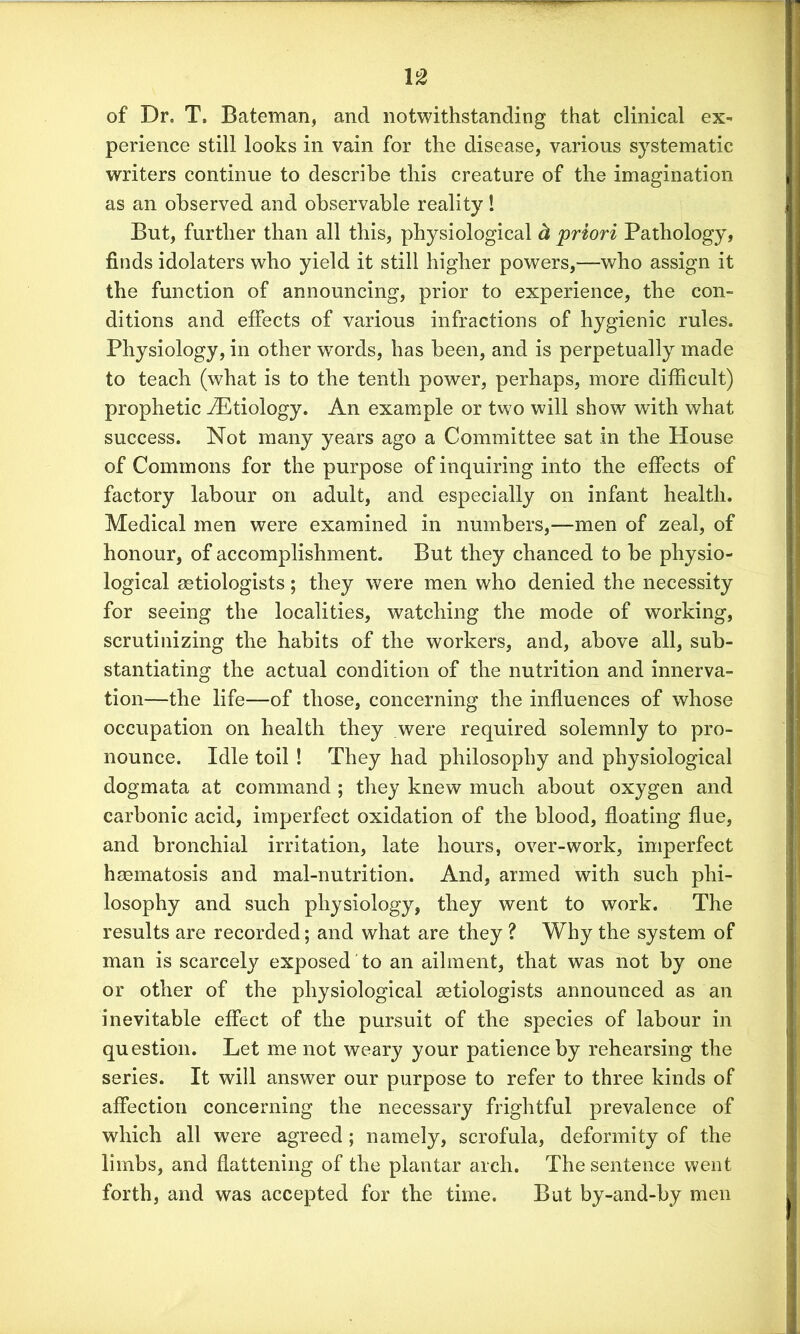 u of Dr. T» Bateman, and notwithstanding that clinical ex- perience still looks in vain for the disease, various systematic writers continue to describe this creature of the imagination as an observed and observable reality! But, further than all this, physiological d priori Pathology, finds idolaters who yield it still higher powers,—who assign it the function of announcing, prior to experience, the con- ditions and effects of various infractions of hygienic rules. Physiology, in other words, has been, and is perpetually made to teach (what is to the tenth power, perhaps, more difficult) prophetic iEtiology. An example or two will show with what success. Not many years ago a Committee sat in the House of Commons for the purpose of inquiring into the effects of factory labour on adult, and especially on infant health. Medical men were examined in numbers,—men of zeal, of honour, of accomplishment. But they chanced to be physio- logical setiologists; they were men who denied the necessity for seeing the localities, watching the mode of working, scrutinizing the habits of the workers, and, above all, sub- stantiating the actual condition of the nutrition and innerva- tion—the life—of those, concerning the influences of whose occupation on health they .were required solemnly to pro- nounce. Idle toil ! They had philosophy and physiological dogmata at command ; they knew much about oxygen and carbonic acid, imperfect oxidation of the blood, floating flue, and bronchial irritation, late hours, over-work, imperfect hsematosis and mal-nutrition. And, armed with such phi- losophy and such physiology, they went to work. The results are recorded; and what are they ? Why the system of man is scarcely exposed to an ailment, that was not by one or other of the physiological setiologists announced as an inevitable effect of the pursuit of the species of labour in question. Let me not weary your patience by rehearsing the series. It will answer our purpose to refer to three kinds of affection concerning the necessary frightful prevalence of which all were agreed ; namely, scrofula, deformity of the limbs, and flattening of the plantar arch. The sentence went forth, and was accepted for the time. But by-and-by men