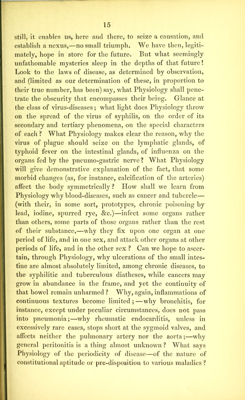 still, it enables us, here and there, to seize a causation, and establish a nexus,—no small triumph. We have then, legiti- mately, hope in store for the future. But what seemingly unfathomable mysteries sleep in the depths of that future! Look to the laws of disease, as determined by observation, and (limited as our determination of these, in proportion to their true number, has been) say, what Physiology shall pene- trate the obscurity that encompasses their being. Glance at the class of virus-diseases; what light does Physiology throw on the spread of the virus of syphilis, on the order of its secondary and tertiary phenomena, on the special characters of each ? What Physiology makes clear the reason, why the virus of plague should seize on the lymphatic glands, of typhoid fever on the intestinal glands, of influenza on the organs fed by the pneumo-gastric nerve? What Physiology will give demonstrative explanation of the fact, that some morbid changes (as, for instance, calcification of the arteries) affect the body symmetrically ? How shall we learn from Physiology why blood-diseases, such as cancer and tubercle— (with their, in some sort, prototypes, chronic poisoning lead, iodine, spurred rye, &c.)—infect some organs rather than others, some parts of those organs rather than the rest of their substance,—why they fix upon one organ at one period of life, and in one sex, and attack other organs at other periods of life, and in the other sex ? Can we hope to ascer- tain, through Physiology, why ulcerations of the small intes- tine are almost absolutely limited, among chronic diseases, to the syphilitic and tuberculous diatheses, while cancers may grow in abundance in the frame, and yet the continuity of that bowel remain unharmed ? Why, again, inflammations of continuous textures become limited;—why bronchitis, for instance, except under peculiar circumstances, does not pass into pneumonia;—why rheumatic endocarditis, unless in excessively rare cases, stops short at the sygmoid valves, and affects neither the pulmonary artery nor the aorta;—why general peritonitis is a thing almost unknown ? What says Physiology of the periodicity of disease—of the nature of constitutional aptitude or pre-disposition to various maladies ?