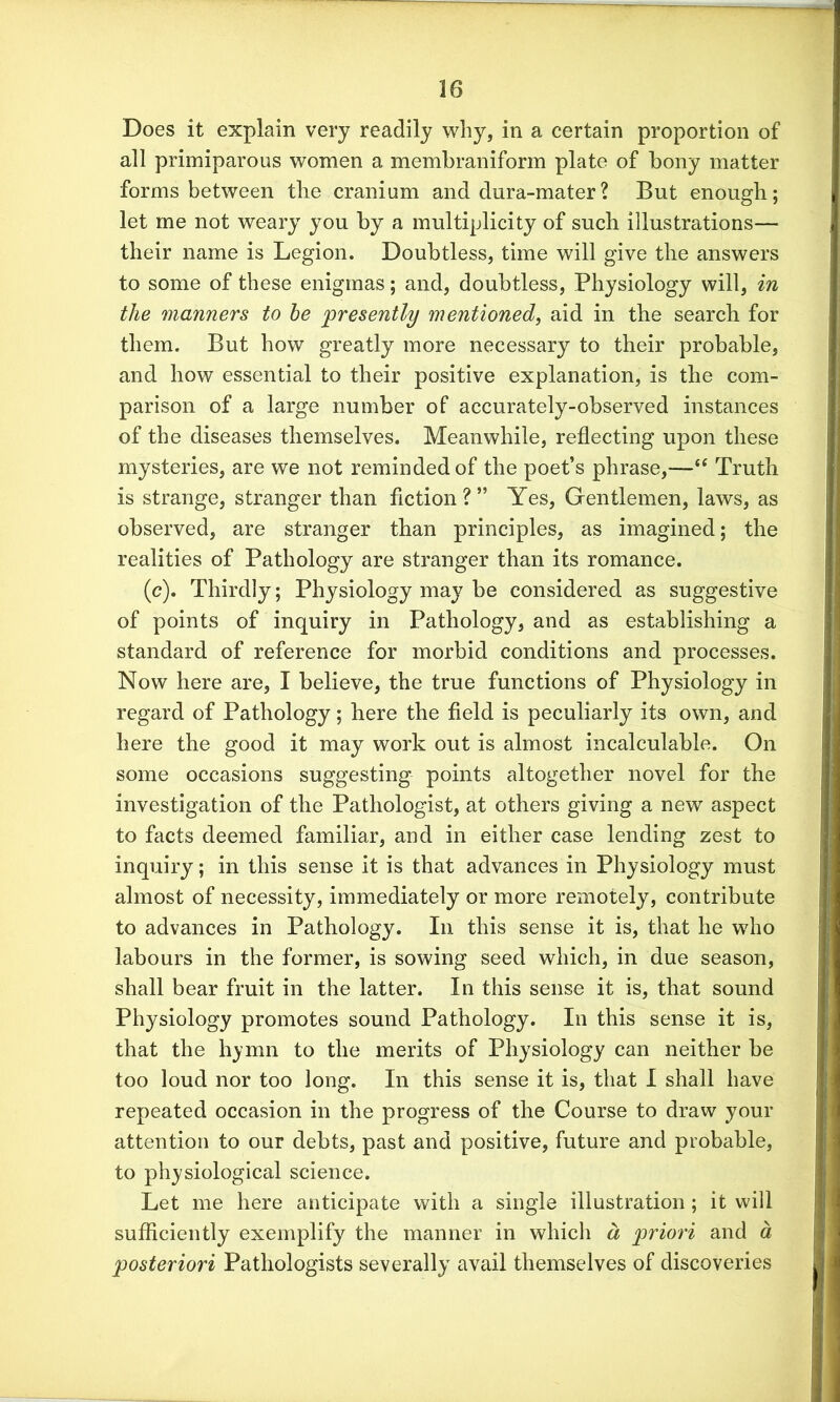 Does it explain very readily why, in a certain proportion of all primiparous women a membraniform plate of bony matter forms between the cranium and dura-mater? But enough; let me not weary you by a multiplicity of such illustrations— their name is Legion. Doubtless, time will give the answers to some of these enigmas; and, doubtless, Physiology will, in the manners to be presently mentioned, aid in the search for them. But how greatly more necessary to their probable, and how essential to their positive explanation, is the com- parison of a large number of accurately-observed instances of the diseases themselves. Meanwhile, reflecting upon these mysteries, are we not reminded of the poet’s phrase,—“ Truth is strange, stranger than fiction?” Yes, Gentlemen, laws, as observed, are stranger than principles, as imagined; the realities of Pathology are stranger than its romance. (c). Thirdly; Physiology may be considered as suggestive of points of inquiry in Pathology, and as establishing a standard of reference for morbid conditions and processes. Now here are, I believe, the true functions of Physiology in regard of Pathology; here the field is peculiarly its own, and here the good it may work out is almost incalculable. On some occasions suggesting points altogether novel for the investigation of the Pathologist, at others giving a new aspect to facts deemed familiar, and in either case lending zest to inquiry; in this sense it is that advances in Physiology must almost of necessity, immediately or more remotely, contribute to advances in Pathology. In this sense it is, that he who labours in the former, is sowing seed which, in due season, shall bear fruit in the latter. In this sense it is, that sound Physiology promotes sound Pathology. In this sense it is, that the hymn to the merits of Physiology can neither be too loud nor too long. In this sense it is, that I shall have repeated occasion in the progress of the Course to draw your attention to our debts, past and positive, future and probable, to physiological science. Let me here anticipate with a single illustration; it will sufficiently exemplify the manner in which a priori and a posteriori Pathologists severally avail themselves of discoveries