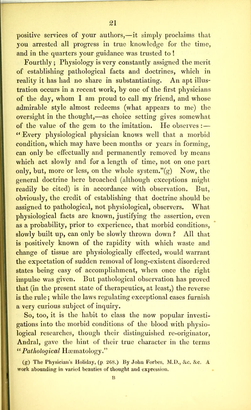 positive services of your authors,—it simply proclaims that you arrested all progress in true knowledge for the time, and in the quarters your guidance was trusted to! Fourthly ; Physiology is very constantly assigned the merit of establishing pathological facts and doctrines, which in reality it has had no share in substantiating. An apt illus- tration occurs in a recent work, by one of the first physicians of the day, whom I am proud to call my friend, and whose admirable style almost redeems (what appears to me) the oversight in the thought,—as choice setting gives somewhat of the value of the gem to the imitation. He observes : — 6t Every physiological physician knows well that a morbid condition, which may have been months or years in forming, can only be effectually and permanently removed by means which act slowly and for a length of time, not on one part only, but, more or less, on the whole system.”(g) Now, the general doctrine here broached (although exceptions might readily be cited) is in accordance with observation. But, obviously, the credit of establishing that doctrine should be assigned to pathological, not physiological, observers. What physiological facts are known, justifying the assertion, even as a probability, prior to experience, that morbid conditions, slowly built up, can only be slowly thrown down ? All that is positively known of the rapidity with which waste and change of tissue are physiologically effected, would warrant the expectation of sudden removal of long-existent disordered states being easy of accomplishment, when once the right impulse was given. But pathological observation has proved that (in the present state of therapeutics, at least,) the reverse is the rule; while the laws regulating exceptional cases furnish a very curious subject of inquiry. So, too, it is the habit to class the now popular investi- gations into the morbid conditions of the blood with physio- logical researches, though their distinguished re-originator, Andral, gave the hint of their true character in the terms “ Pathological Haematology.” (g) The Physician’s Holiday, (p 268.) By John Forbes, M.D., &c. &c. A work abounding in varied beauties of thought and expression. B