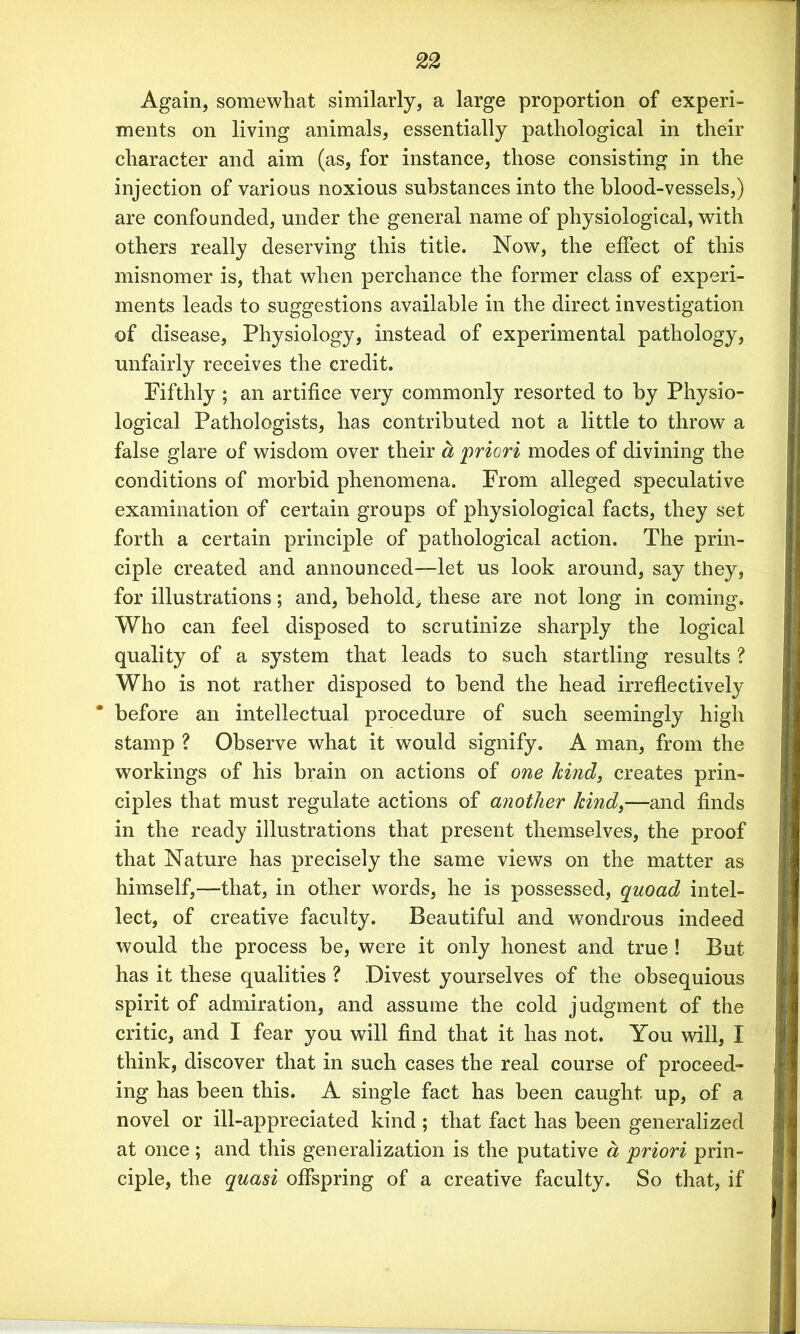 Again, somewhat similarly, a large proportion of experi- ments on living animals, essentially pathological in their character and aim (as, for instance, those consisting in the injection of various noxious substances into the blood-vessels,) are confounded, under the general name of physiological, with others really deserving this title. Now, the effect of this misnomer is, that when perchance the former class of experi- ments leads to suggestions available in the direct investigation of disease, Physiology, instead of experimental pathology, unfairly receives the credit. Fifthly ; an artifice very commonly resorted to by Physio- logical Pathologists, has contributed not a little to throw a false glare of wisdom over their a priori modes of divining the conditions of morbid phenomena. From alleged speculative examination of certain groups of physiological facts, they set forth a certain principle of pathological action. The prin- ciple created and announced—let us look around, say they, for illustrations; and, behold* these are not long in coming. Who can feel disposed to scrutinize sharply the logical quality of a system that leads to such startling results ? Who is not rather disposed to bend the head irreflectively * before an intellectual procedure of such seemingly high stamp ? Observe what it would signify. A man, from the workings of his brain on actions of one kind, creates prin- ciples that must regulate actions of another kind,—and finds in the ready illustrations that present themselves, the proof that Nature has precisely the same views on the matter as himself,—that, in other words, he is possessed, quoad intel- lect, of creative faculty. Beautiful and wondrous indeed would the process be, were it only honest and true ! But has it these qualities ? Divest yourselves of the obsequious spirit of admiration, and assume the cold judgment of the critic, and I fear you will find that it has not. You will, I think, discover that in such cases the real course of proceed- ing has been this. A single fact has been caught up, of a novel or ill-appreciated kind ; that fact has been generalized at once ; and this generalization is the putative a priori prin- ciple, the quasi offspring of a creative faculty. So that, if