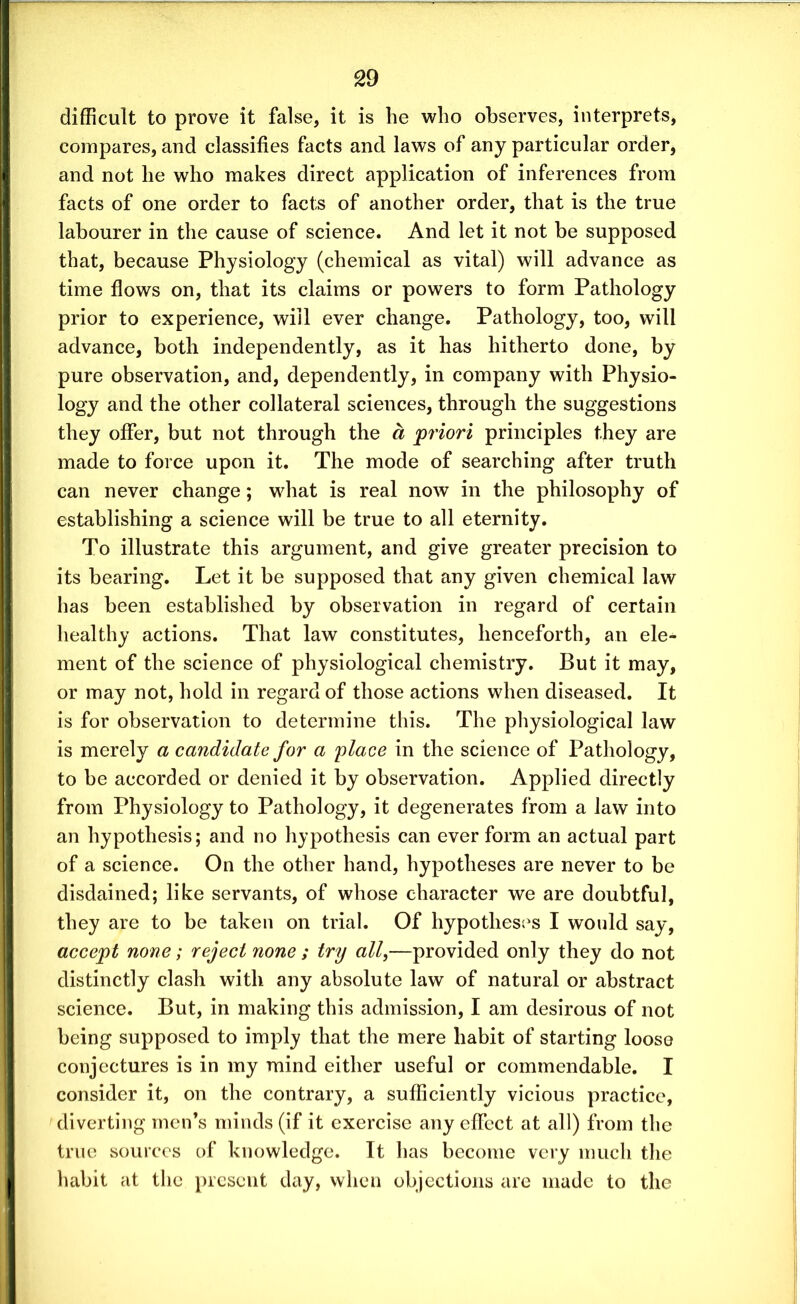 difficult to prove it false, it is fie wfio observes, interprets, compares, and classifies facts and laws of any particular order, and not he who makes direct application of inferences from facts of one order to facts of another order, that is the true labourer in the cause of science. And let it not be supposed that, because Physiology (chemical as vital) will advance as time flows on, that its claims or powers to form Pathology prior to experience, will ever change. Pathology, too, will advance, both independently, as it has hitherto done, by pure observation, and, dependently, in company with Physio- logy and the other collateral sciences, through the suggestions they offer, but not through the a priori principles they are made to force upon it. The mode of searching after truth can never change; what is real now in the philosophy of establishing a science will be true to all eternity. To illustrate this argument, and give greater precision to its bearing. Let it be supposed that any given chemical law has been established by observation in regard of certain healthy actions. That law constitutes, henceforth, an ele- ment of the science of physiological chemistry. But it may, or may not, hold in regard of those actions when diseased. It is for observation to determine this. The physiological law is merely a candidate for a place in the science of Pathology, to be accorded or denied it by observation. Applied directly from Physiology to Pathology, it degenerates from a law into an hypothesis; and no hypothesis can ever form an actual part of a science. On the other hand, hypotheses are never to be disdained; like servants, of whose character we are doubtful, they are to be taken on trial. Of hypotheses I would say, accept none; reject none ; try all,—provided only they do not distinctly clash with any absolute law of natural or abstract science. But, in making this admission, I am desirous of not being supposed to imply that the mere habit of starting loose conjectures is in my mind either useful or commendable. I consider it, on the contrary, a sufficiently vicious practice, diverting men’s minds (if it exercise any effect at all) from the true sources of knowledge. It has become very much the habit at the present day, when objections are made to the