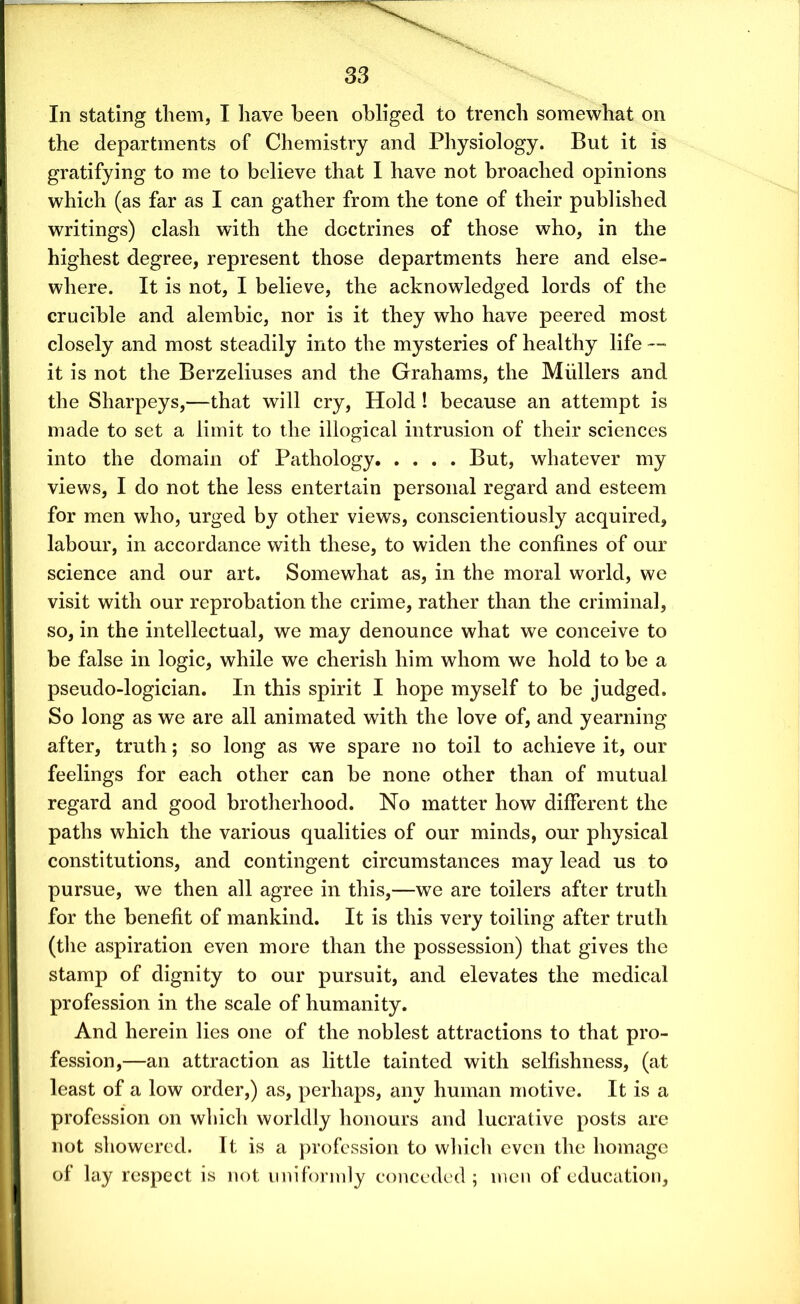 In stating them, I have been obliged to trench somewhat on the departments of Chemistry and Physiology. But it is gratifying to me to believe that I have not broached opinions which (as far as I can gather from the tone of their published writings) clash with the doctrines of those who, in the highest degree, represent those departments here and else- where. It is not, I believe, the acknowledged lords of the crucible and alembic, nor is it they who have peered most closely and most steadily into the mysteries of healthy life — it is not the Berzeliuses and the Grahams, the Mullers and the Sharpeys,—that will cry, Hold! because an attempt is made to set a limit to the illogical intrusion of their sciences into the domain of Pathology But, whatever my views, I do not the less entertain personal regard and esteem for men who, urged by other views, conscientiously acquired, labour, in accordance with these, to widen the confines of our science and our art. Somewhat as, in the moral world, we visit with our reprobation the crime, rather than the criminal, so, in the intellectual, we may denounce what we conceive to be false in logic, while we cherish him whom we hold to be a pseudo-logician. In this spirit I hope myself to be judged. So long as we are all animated with the love of, and yearning after, truth; so long as we spare no toil to achieve it, our feelings for each other can be none other than of mutual regard and good brotherhood. No matter how different the paths which the various qualities of our minds, our physical constitutions, and contingent circumstances may lead us to pursue, we then all agree in this,—we are toilers after truth for the benefit of mankind. It is this very toiling after truth (the aspiration even more than the possession) that gives the stamp of dignity to our pursuit, and elevates the medical profession in the scale of humanity. And herein lies one of the noblest attractions to that pro- fession,—an attraction as little tainted with selfishness, (at least of a low order,) as, perhaps, any human motive. It is a profession on which worldly honours and lucrative posts are not showered. It is a profession to which even the homage of lay respect is not uniformly conceded; men of education.