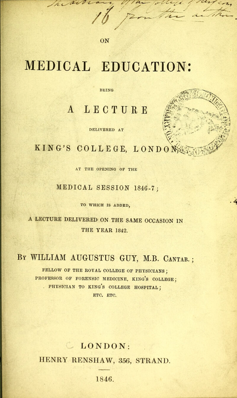 ON MEDICAL EDUCATION: BEING A LECTURE DELIVERED AT '&/:z J KING’S COLLEGE, LONDOltf&ftlg AT THE OPENING OF THE MEDICAL SESSION 1846-7; TO WHICH IS ADDED, A LECTURE DELIVERED ON THE SAME OCCASION IN THE YEAR 1842. By WILLIAM AUGUSTUS GUY, M.B. Cantab. ; FELLOW OF THE ROYAL COLLEGE OF PHYSICIANS; PROFESSOR OF FORENSIC MEDICINE, KING’S COLLEGE; - PHYSICIAN TO KING’S COLLEGE HOSPITAL; ETC. ETC. LONDON: HENRY RENSHAW, 356, STRAND. 1846.