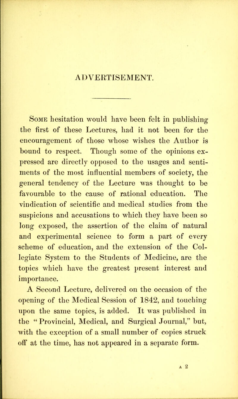 ADVERTISEMENT. Some hesitation would have been felt in publishing the first of these Lectures, had it not been for the encouragement of those whose wishes the Author is bound to respect. Though some of the opinions ex- pressed are directly opposed to the usages and senti- ments of the most influential members of society, the general tendency of the Lecture was thought to be favourable to the cause of rational education. The vindication of scientific and medical studies from the suspicions and accusations to which they have been so long exposed, the assertion of the claim of natural and experimental science to form a part of every scheme of education, and the extension of the Col- legiate System to the Students of Medicine, are the topics which have the greatest present interest and importance. A Second Lecture, delivered on the occasion of the opening of the Medical Session of 1842, and touching upon the same topics, is added. It was published in the “ Provincial, Medical, and Surgical Journal,” but, with the exception of a small number of copies struck off at the time, has not appeared in a separate form.