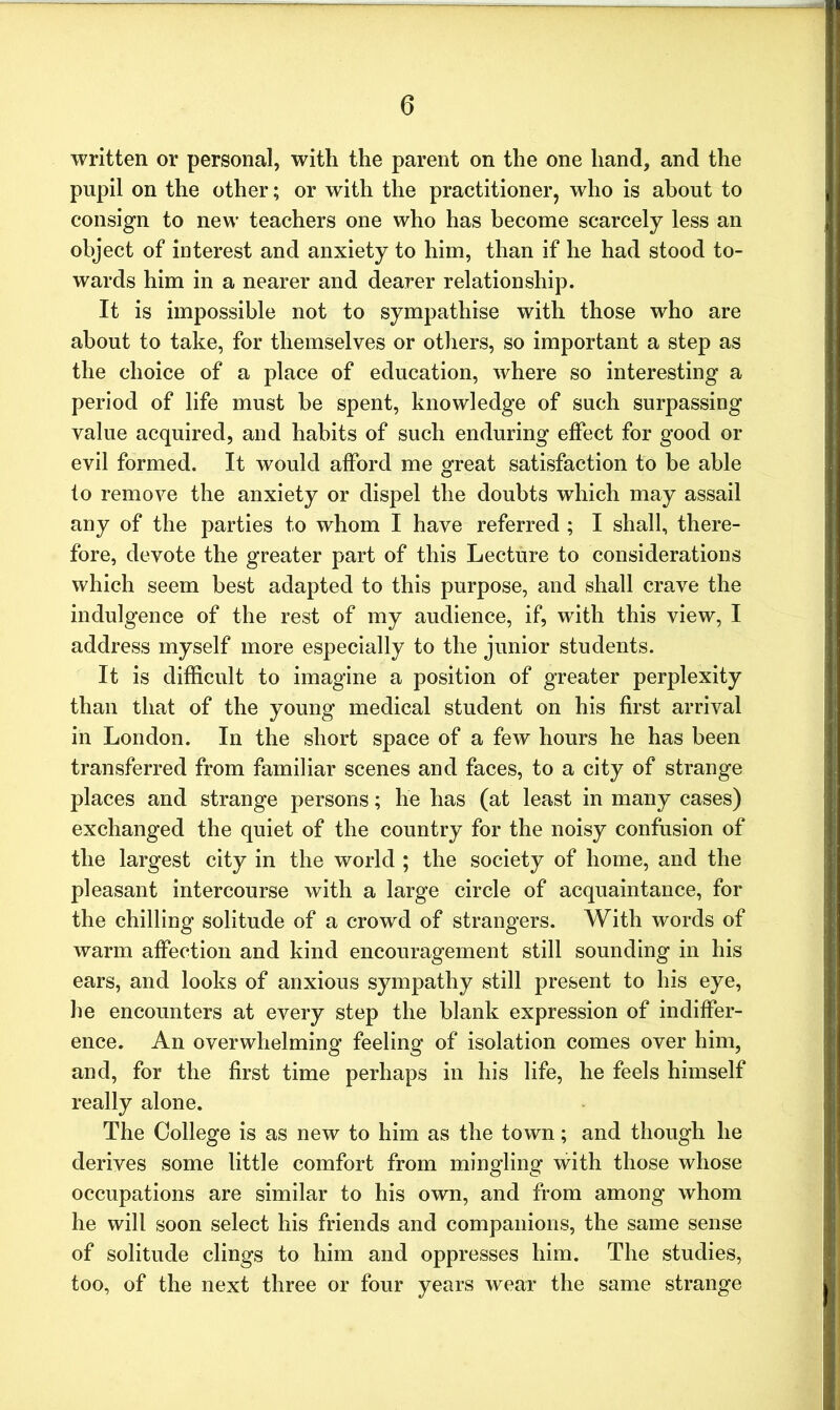 written or personal, with the parent on the one hand, and the pupil on the other; or with the practitioner, who is about to consign to new teachers one who has become scarcely less an object of interest and anxiety to him, than if he had stood to- wards him in a nearer and dearer relationship. It is impossible not to sympathise with those who are about to take, for themselves or others, so important a step as the choice of a place of education, where so interesting a period of life must be spent, knowledge of such surpassing value acquired, and habits of such enduring effect for good or evil formed. It would afford me great satisfaction to be able to remove the anxiety or dispel the doubts which may assail any of the parties to whom I have referred ; I shall, there- fore, devote the greater part of this Lecture to considerations which seem best adapted to this purpose, and shall crave the indulgence of the rest of my audience, if, writh this view, I address myself more especially to the junior students. It is difficult to imagine a position of greater perplexity than that of the young medical student on his first arrival in London. In the short space of a few hours he has been transferred from familiar scenes and faces, to a city of strange places and strange persons; he has (at least in many cases) exchanged the quiet of the country for the noisy confusion of the largest city in the world ; the society of home, and the pleasant intercourse with a large circle of acquaintance, for the chilling solitude of a crowd of strangers. With words of warm affection and kind encouragement still sounding in his ears, and looks of anxious sympathy still present to his eye, he encounters at every step the blank expression of indiffer- ence. An overwhelming’ feeling of isolation comes over him, and, for the first time perhaps in his life, he feels himself really alone. The College is as new to him as the town; and though he derives some little comfort from mingling with those whose occupations are similar to his own, and from among whom he will soon select his friends and companions, the same sense of solitude clings to him and oppresses him. The studies, too, of the next three or four years wear the same strange