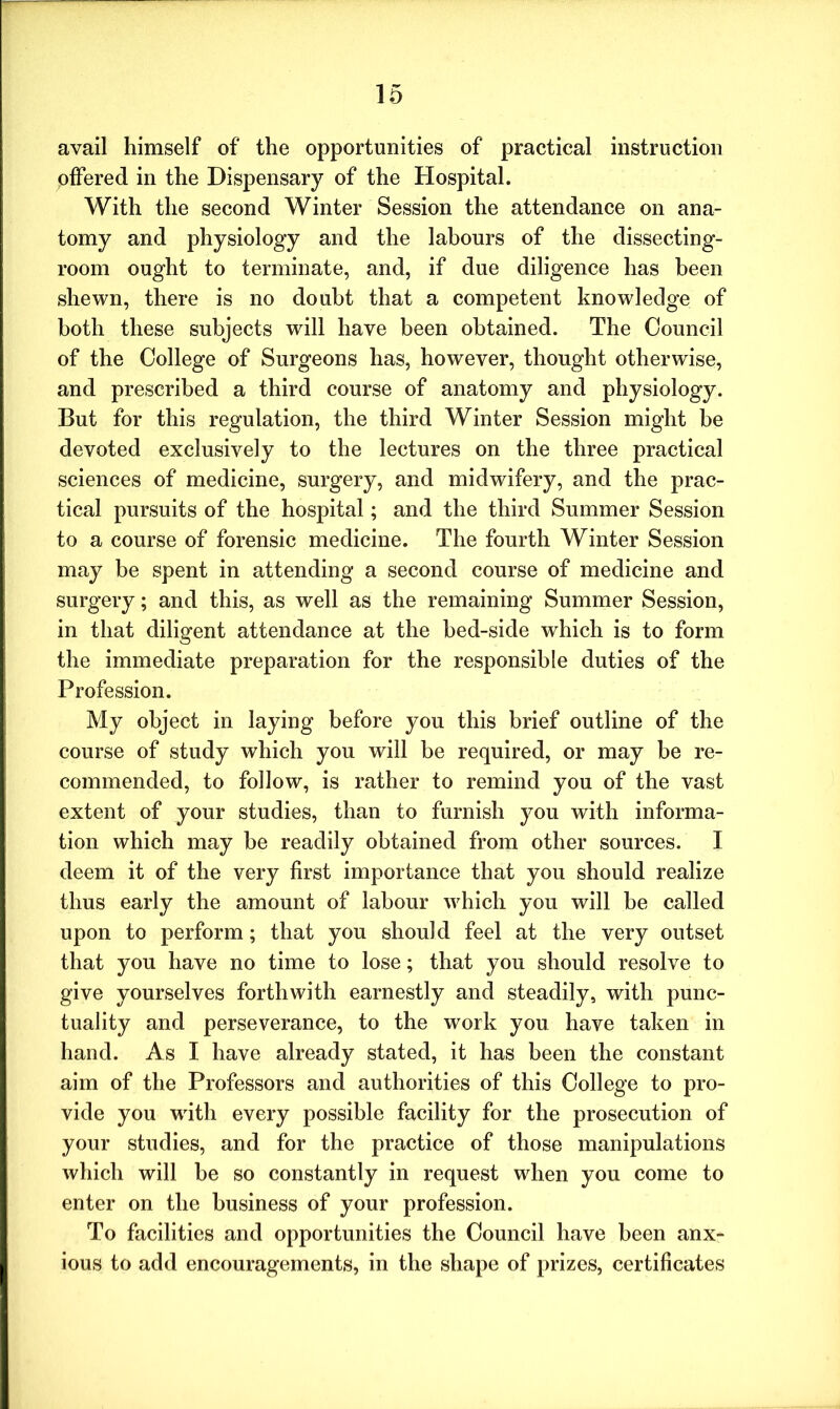 avail himself of the opportunities of practical instruction offered in the Dispensary of the Hospital. With the second Winter Session the attendance on ana- tomy and physiology and the labours of the dissecting- room ought to terminate, and, if due diligence has been shewn, there is no doubt that a competent knowledge of both these subjects will have been obtained. The Council of the College of Surgeons has, however, thought otherwise, and prescribed a third course of anatomy and physiology. But for this regulation, the third Winter Session might be devoted exclusively to the lectures on the three practical sciences of medicine, surgery, and midwifery, and the prac- tical pursuits of the hospital; and the third Summer Session to a course of forensic medicine. The fourth Winter Session may be spent in attending a second course of medicine and surgery; and this, as well as the remaining Summer Session, in that diligent attendance at the bed-side which is to form the immediate preparation for the responsible duties of the Profession. My object in laying before you this brief outline of the course of study which you will be required, or may be re- commended, to follow, is rather to remind you of the vast extent of your studies, than to furnish you with informa- tion which may be readily obtained from other sources. X deem it of the very first importance that you should realize thus early the amount of labour which you will he called upon to perform; that you should feel at the very outset that you have no time to lose; that you should resolve to give yourselves forthwith earnestly and steadily, with punc- tuality and perseverance, to the work you have taken in hand. As I have already stated, it has been the constant aim of the Professors and authorities of this College to pro- vide you writh every possible facility for the prosecution of your studies, and for the practice of those manipulations which will be so constantly in request when you come to enter on the business of your profession. To facilities and opportunities the Council have been anx- ious to add encouragements, in the shape of prizes, certificates