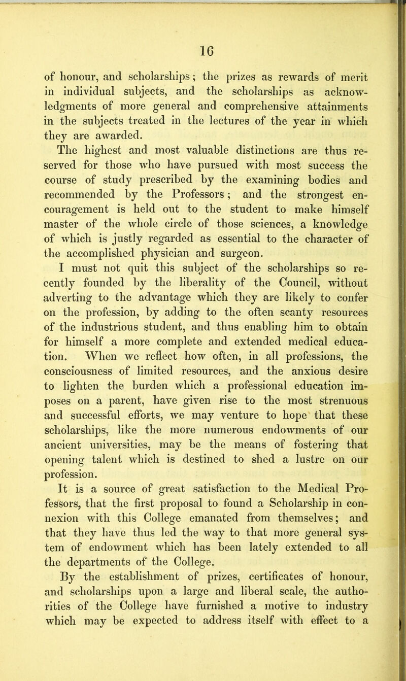 of honour, and scholarships; the prizes as rewards of merit in individual subjects, and the scholarships as acknow- ledgments of more general and comprehensive attainments in the subjects treated in the lectures of the year in which they are awarded. The highest and most valuable distinctions are thus re- served for those who have pursued with most success the course of study prescribed by the examining bodies and recommended by the Professors; and the strongest en- couragement is held out to the student to make himself master of the whole circle of those sciences, a knowledge of which is justly regarded as essential to the character of the accomplished physician and surgeon. I must not quit this subject of the scholarships so re- cently founded by the liberality of the Council, without adverting to the advantage which they are likely to confer on the profession, by adding to the often scanty resources of the industrious student, and thus enabling him to obtain for himself a more complete and extended medical educa- tion. When we reflect how often, in all professions, the consciousness of limited resources, and the anxious desire to lighten the burden which a professional education im- poses on a parent, have given rise to the most strenuous and successful efforts, we may venture to hope that these scholarships, like the more numerous endowments of our ancient universities, may be the means of fostering that opening talent which is destined to shed a lustre on our profession. It is a source of great satisfaction to the Medical Pro- fessors, that the first proposal to found a Scholarship in con- nexion with this College emanated from themselves; and that they have thus led the way to that more general sys- tem of endowment which has been lately extended to all the departments of the College. By the establishment of prizes, certificates of honour, and scholarships upon a large and liberal scale, the autho- rities of the College have furnished a motive to industry which may be expected to address itself with effect to a