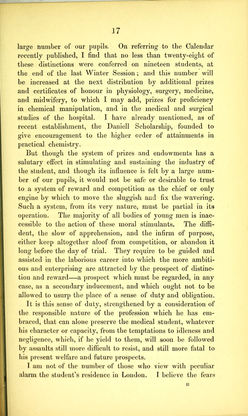 large number of our pupils. On referring to the Calendar recently published, I find that no less than twenty-eight of these distinctions were conferred on nineteen students, at the end of the last Winter Session; and this number will be increased at the next distribution by additional prizes and certificates of honour in physiology, surgery, medicine, and midwifery, to which I may add, prizes for proficiency in chemical manipulation, and in the medical and surgical studies of the hospital. I have already mentioned, as of recent establishment, the Daniell Scholarship, founded to give encouragement to the higher order of attainments in practical chemistry. But though the system of prizes and endowments has a salutary effect in stimulating and sustaining the industry of the student, and though its influence is felt by a large num- ber of our pupils, it would not be safe or desirable to trust to a system of reward and competition as the chief or only engine by which to move the sluggish and fix the wavering. Such a system, from its very nature, must be partial in its operation. The majority of all bodies of young men is inac- cessible to the action of these moral stimulants. The diffi- dent, the slow of apprehension, and the infirm of purpose, either keep altogether aloof from competition, or abandon it long before the day of trial. They require to be guided and assisted in the laborious career into which the more ambiti- ous and enterprising are attracted by the prospect of distinc- tion and reward—a prospect which must be regarded, in any case, as a secondary inducement, and which ought not to be allowed to usurp the place of a sense of duty and obligation. It is this sense of duty, strengthened by a consideration of the responsible nature of the profession which he has em- braced, that can alone preserve the medical student, whatever his character or capacity, from the temptations to idleness and negligence, which, if he yield to them, will soon be followed by assaults still more difficult to resist, and still more fatal to his present welfare and future prospects. I am not of the number of those who view with peculiar alarm the student’s residence in London. I believe the fears B