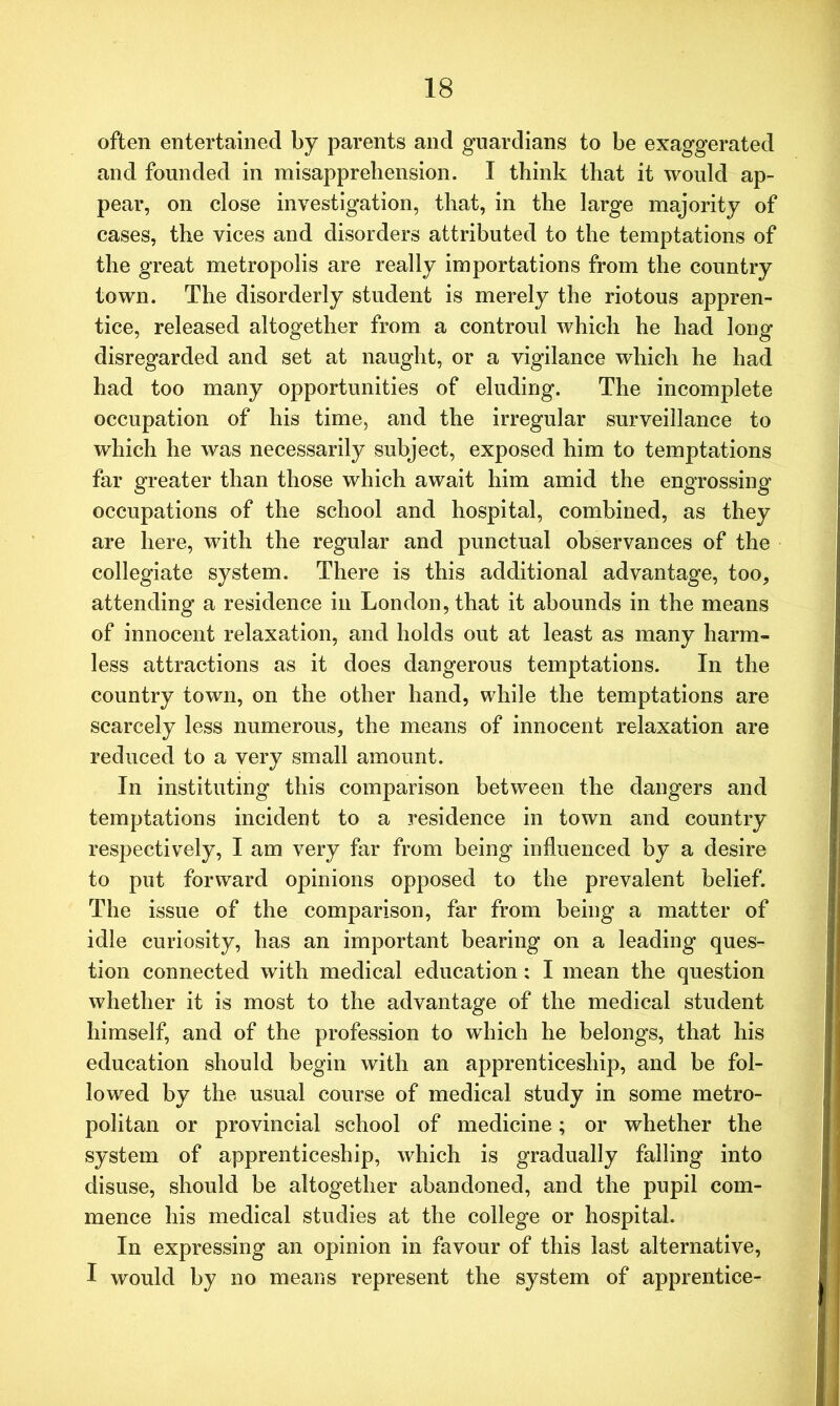 often entertained by parents and guardians to be exaggerated and founded in misapprehension. I think that it would ap- pear, on close investigation, that, in the large majority of cases, the vices and disorders attributed to the temptations of the great metropolis are really importations from the country town. The disorderly student is merely the riotous appren- tice, released altogether from a controul which he had long disregarded and set at naught, or a vigilance which he had had too many opportunities of eluding. The incomplete occupation of his time, and the irregular surveillance to which he was necessarily subject, exposed him to temptations far greater than those which await him amid the engrossing occupations of the school and hospital, combined, as they are here, with the regular and punctual observances of the collegiate system. There is this additional advantage, too, attending a residence in London, that it abounds in the means of innocent relaxation, and holds out at least as many harm- less attractions as it does dangerous temptations. In the country town, on the other hand, while the temptations are scarcely less numerous, the means of innocent relaxation are reduced to a very small amount. In instituting this comparison between the dangers and temptations incident to a residence in town and country respectively, I am very far from being influenced by a desire to put forward opinions opposed to the prevalent belief. The issue of the comparison, far from being a matter of idle curiosity, has an important bearing on a leading ques- tion connected with medical education: I mean the question whether it is most to the advantage of the medical student himself, and of the profession to which he belongs, that his education should begin with an apprenticeship, and be fol- lowed by the usual course of medical study in some metro- politan or provincial school of medicine; or whether the system of apprenticeship, which is gradually falling into disuse, should be altogether abandoned, and the pupil com- mence his medical studies at the college or hospital. In expressing an opinion in favour of this last alternative, I would by no means represent the system of apprentice-