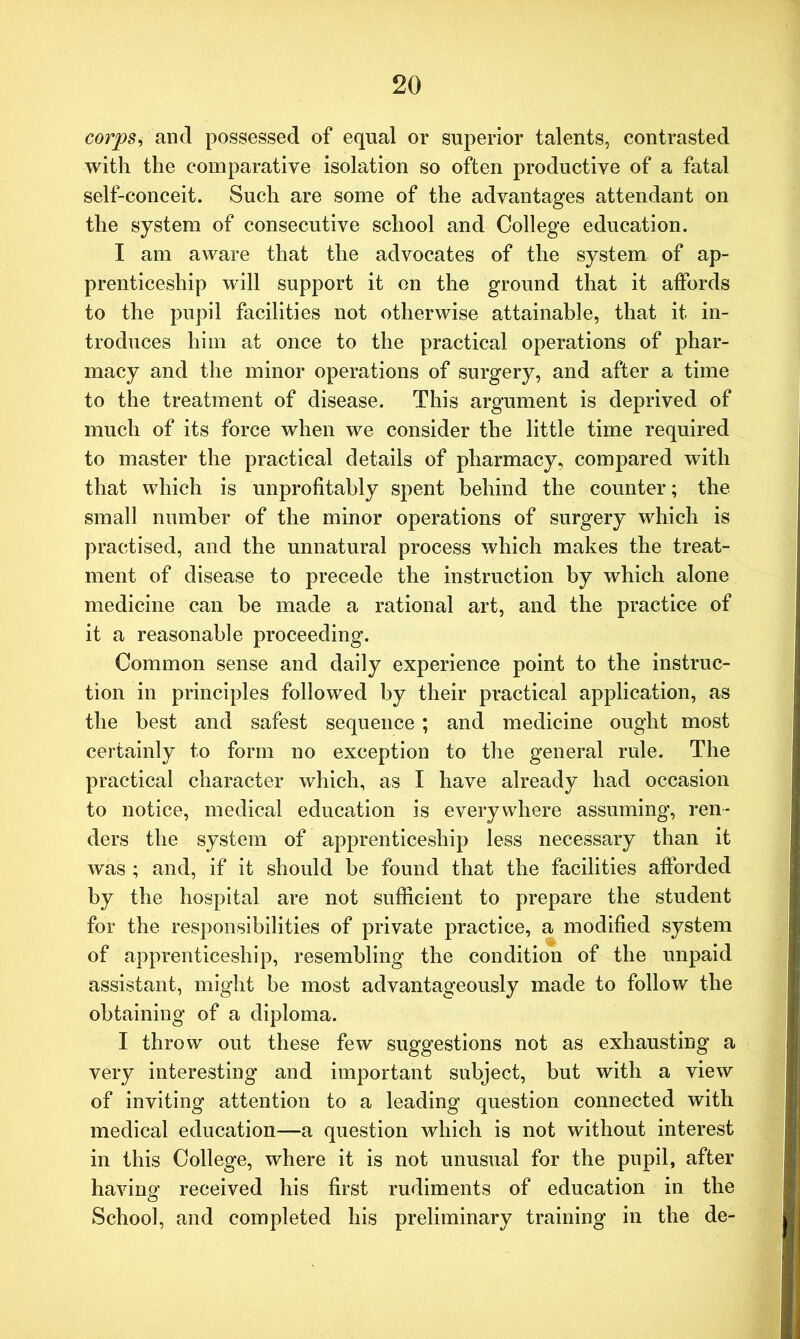 corps, and possessed of equal or superior talents, contrasted with the comparative isolation so often productive of a fatal self-conceit. Such are some of the advantages attendant on the system of consecutive school and College education. I am aware that the advocates of the system of ap- prenticeship will support it on the ground that it affords to the pupil facilities not otherwise attainable, that it in- troduces him at once to the practical operations of phar- macy and the minor operations of surgery, and after a time to the treatment of disease. This argument is deprived of much of its force when we consider the little time required to master the practical details of pharmacy, compared with that which is unprofitably spent behind the counter; the small number of the minor operations of surgery which is practised, and the unnatural process which makes the treat- ment of disease to precede the instruction by which alone medicine can be made a rational art, and the practice of it a reasonable proceeding. Common sense and daily experience point to the instruc- tion in principles followed by their practical application, as the best and safest sequence; and medicine ought most certainly to form no exception to the general rule. The practical character which, as I have already had occasion to notice, medical education is everywhere assuming, ren- ders the system of apprenticeship less necessary than it was ; and, if it should be found that the facilities afforded by the hospital are not sufficient to prepare the student for the responsibilities of private practice, a modified system of apprenticeship, resembling the condition of the unpaid assistant, might be most advantageously made to follow the obtaining of a diploma. I throw out these few suggestions not as exhausting a very interesting and important subject, but with a view of inviting attention to a leading question connected with medical education—a question which is not without interest in this College, where it is not unusual for the pupil, after having received his first rudiments of education in the School, and completed his preliminary training in the de-